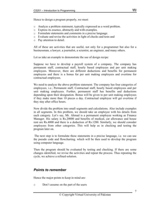 CS201 – Introduction to Programming
Hence to design a program properly, we must:
o Analyze a problem statement, typically expressed as a word problem.
o Express its essence, abstractly and with examples.
o Formulate statements and comments in a precise language.
o Evaluate and revise the activities in light of checks and tests and
o Pay attention to detail.
All of these are activities that are useful, not only for a programmer but also for a
businessman, a lawyer, a journalist, a scientist, an engineer, and many others.
Let us take an example to demonstrate the use of design recipe:
Suppose we have to develop a payroll system of a company. The company has
permanent staff, contractual staff, hourly based employees and per unit making
employees. Moreover, there are different deductions and benefits for permanent
employees and there is a bonus for per unit making employees and overtime for
contractual employees.
We need to analyze the above problem statement. The company has four categories of
employees; i.e.; Permanent staff, Contractual staff, hourly based employees and per
unit making employees. Further, permanent staff has benefits and deductions
depending upon their designation. Bonus will be given to per unit making employees
if they make more than 10 pieces a day. Contractual employee will get overtime if
they stay after office hours.
Now divide the problem into small segments and calculations. Also include examples
in all segments. In this problem, we should take an employee with his details from
each category. Let’s say, Mr. Ahmad is a permanent employee working as Finance
Manager. His salary is Rs.20000 and benefits of medical, car allowance and house
rent are Rs.4000 and there is a deduction of Rs.1200. Similarly, we should consider
employees from other categories. This will help us in checking and testing the
program later on.
The next step is to formulate these statements in a precise language, i.e. we can use
the pseudo code and flowcharting. which will be then used to develop the program
using computer language.
Then the program should be evaluated by testing and checking. If there are some
changes identified, we revise the activities and repeat the process. Thus repeating the
cycle, we achieve a refined solution.
Points to remember
Hence the major points to keep in mind are:
o Don’t assume on the part of the users
© Copyright Virtual University of Pakistan
7
 