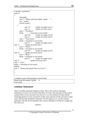 CS201 – Introduction to Programming
# include <iostream.h>
main ( )
{
char grade ;
cout << “Please enter the student’s grade : ” ;
cin >> grade ;
switch ( grade )
{
case ‘A’ : // grade was upper case A
case ‘a’ : // grade was lower case a
cout << “Excellent” ;
72
case ‘B’ : // grade was upper case B
e ‘C’ : // grade was upper case C
case ‘D’ : // grade was upper case D
ase ‘d’ : // grade was lower case d
oor” ;
break : // necessary to exit switch
break : // necessary to exit switch
case ‘b’ : // grade was lower case b
cout << “Very Good” ;
break : // necessary to exit switch
cas
case ‘c’ : // grade was lower case c
cout << “Good” ;
break : // necessary to exit switch
c
cout << “P
case ‘F’ : // grade was upper case F
case ‘f’ : // grade was lower case f
cout << “Fail” ;
break : // necessary to exit switch
default :
cout << “Please enter grade from A to D or F ” ;
}
}
A sample out put of the program is shown here.
Please enter the student’s grade : b
Very Good
continue Statement
There is another statement relating to loops. This is the continue statement.
and may not be executed in other
ld be continuous. For this purpose, we use the continue
k statement, the continue statement is written in a single line.
it as
continue ;
Sometimes we have a lot of code in the body of a loop. The early part of this code is
ery iteration of loop) and thecommon that is to be executed every time (i.e. in ev
emaining portion is to be executed in certain casesr
cases. But the loop shou
. Like the breastatement
e writeW
© Copyright Virtual University of Pakistan
 