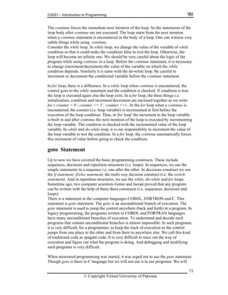 CS201 – Introduction to Programming
73
he co n of the loop. So the statements of the
e are not executed. The loop starts from the next iteration
n the body of a loop. One can witness very
ubtle things while using continue.
ariable of while
it could make the condition false to exit the loop. Otherwise, the
e an in bout the logic of the
ement, it is necessary
crement) the value of the variable on which the while
e careful to
inue statement.
is encountered, the
condition is checked. If condition is true
for loop, the three things i.e.
gether as we write
when a continue is
rst before the
xecuti loop c nditio op variable
of the loop is executed by incrementing
he incremented value of the loop
ariabl In wh rement the value of
e automatically forces
s increment of value before going to check the condition.
oto Statement
ic programming constructs. These include
n structures (i.e. loops). In sequences, we use the
ecisions construct we use
e if statement, if/else statement, the multi way decision construct (i.e. the switch
atement). And in repetition structures, we use the while, do-while and for loops.
ometime ago, two computer scientists Gome and Jacopi proved that any program
written with the help of these three constructs (i.e. sequences, decisions and
ops).
ON and C. This
on. The
(back and forth) in a program. In
COBOL and FORTRAN languages
understand and decode such
programs that contain unconditional branches is almost impossible. In such programs,
it is very difficult, for a programmer, to keep the track of execution as the control
jumps from one place to the other and from there to anywhere else. We call this kind
of traditional code as spagatti code. It is very difficult to trace out the way of
execution and figure out what the program is doing. And debugging and modifying
such programs is very difficult.
When structured programming was started, it was urged not to use the goto statement.
Though goto is there in C language but we will not use it in our programs. We will
T ntinue forces the immediate next iteratio
loop body after continu
when a continue statement is encountered i
s
Consider the while loop. In while loop, we change the value of the v
condition so that
loop will becom finite one. We should be very careful a
program while using continue in a loop. Before the continue stat
to change (increment/de
condition depends. Similarly it is same with the do-while loop. B
increment or decrement the conditional variable before the cont
In for loop, there is a difference. In a while loop when continue
control goes to the while statement and the
the loop is executed again else the loop exits. In a
initialization, condition and increment/decrement are enclosed to
for ( counter = 0 ; counter <= 5 ; counter ++) . In the for loop
encountered, the counter (i.e. loop variable) is incremented at fi
e on of the o n. Thus, in 'for loop' the increment to the lo
is built in and after continue the next iteration
the loop variable. The condition is checked with t
v e. ile and do-while loop, it is our responsibility to inc
the loop variable to test the condition. In a for loop, the continu
thi
g
Up to now we have covered the bas
sequences, decisions and repetitio
simple statements in a sequence i.e. one after the other. In d
th
st
S
can be
lo
There is a statement in the computer languages COBOL, FORTR
statement is goto statement. The goto is an unconditional branch of executi
goto statement is used to jump the control anywhere
legacy programming, the programs written in
have many unconditional branches of execution. To
© Copyright Virtual University of Pakistan
 