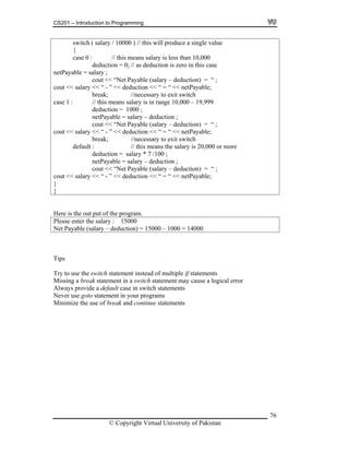 CS201 – Introduction to Programming
76
a single value
{
n 10,000
deduction = 0; // as deduction is zero in this case
cout << “Net Payable (salary – deduction) = “ ;
out << salary << “ - ” << deduction << “ = “ << netPayable;
eduction = 1000 ;
able = salary – deduction ;
switch ( salary / 10000 ) // this will produce
case 0 : // this means salary is less tha
netPayable = salary ;
c
break; //necessary to exit switch
case 1 : // this means salary is in range 10,000 – 19,999
d
netPay
cout << “Net Payable (salary – deduction) = “ ;
cout << salary << “ - ” << deduction << “ = “ << netPayable;
break; //necessary to exit switch
default : // this means the salary is 20,000 or more
deduction = salary * 7 /100 ;
netPayable = salary – deduction ;
cout << “Net Payable (salary – deduction) = “ ;
cout << salary << “ - ” << deduction << “ = “ << netPayable;
}
}
Here is the out put of the program.
Please enter the salary : 15000
et Payable (salary – deduction) = 15000N – 1000 = 14000
ipsT
Try to use the switch statement instead of multiple if statements
Missing a break statement in a switch statement may cause a logical error
Always provide a default case in switch statements
Never use goto statement in your programs
inimize the use of break andM continue statements
© Copyright Virtual University of Pakistan
 