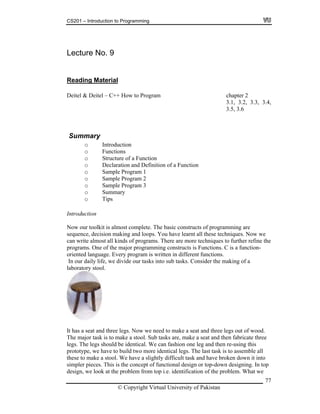 CS201 – Introduction to Programming
Lecture No. 9
Reading Material
Deitel & Deitel – C++ How to Program chapter 2
3.1, 3.2, 3.3, 3.4,
3.5, 3.6
ction
efinition of a Function
is almost complete. The basic constructs of programming are
quence, decision making and loops. You have learnt all these techniques. Now we
an write almost all kinds of programs. There are more techniques to further refine the
rograms. One of the major programming constructs is Functions. C is a function-
functions.
sider the making of a
Summary
o Introdu
o Functions
ctiono Structure of a Fun
nd Do Declaration a
o Sample Program 1
Sample Program 2o
o Sample Program 3
ryo Summa
o Tips
ntrodu tionI c
ow our toolkitN
se
c
p
oriented language. Every program is written in different
In our daily life, we divide our tasks into sub tasks. Con
laboratory stool.
It has a seat and three legs. Now we need to make a seat and three legs out of wood.
The major task is to make a stool. Sub tasks are, make a seat and then fabricate three
legs. The legs should be identical. We can fashion one leg and then re-using this
prototype, we have to build two more identical legs. The last task is to assemble all
these to make a stool. We have a slightly difficult task and have broken down it into
simpler pieces. This is the concept of functional design or top-down designing. In to
design, we look at the problem from top i.e. identification of the problem. What we
p
© Copyright Virtual University of Pakistan
77
 