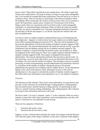 CS201 – Introduction to Programming
78
ng as we get easily manageable
sk. Let's consider an example like home construction. From the top level, we have to
ome. Then we say that we need design of the home according to which
e building will be constructed. We need to construct rooms. How can we construct a
e we come down to the level where a task is easily manageable
nd doable, we stop doing further refinement. When we break up a task into smaller
s top at a reasonable level. Top-down designing mechanism is based on
e principle of 'divide and conquer' i.e. we divide a big task into smaller tasks and
em.
k at a simple example to understand the process of dividing big task
to simple ones. Suppose we want to know how many students are currently logged
in the LMS (Learning Management System) of VU. This task will be handed over to
dministrator to find out the number of students currently logged in LMS
work administrator will check the network activity or get this
e list of students currently logged in. The
mber hat list and the result is given back to us. What
s hap There was a simple request to find the number of
udents currently logged in LMS. This request is delegated to the network
ministrator. The network administrator performs this task and we get the result. In
s we are not interested in the names or list
udents. This technique is known as parallel
rocessing. In terms of programming, network administrator has performed a function
ocess, the network
n from us. So the information
he function. Some information is given to the network
quest to calculate the number of students currently logged in
is provided back to us (i.e. the number of students).
subtasks. They receive some information, do some process and
rough a calling program. Calling program
is doing and how it is performing its task.
g methodology. The calling program calls a function
function. When we write a
unding braces just like with
tegories of functions:
rn a value
the square of an integer such that function
uare of the integer. Similarly we may have a function which displays
have to solve? Then refine it and divide it into smaller pieces. We refine it again and
divide it into smaller pieces. We keep on doing it as lo
ta
construct a h
th
room? We need bricks, cement, doors, windows etc. Procurement of all of these
things is tasks. Onc
a
ub tasks, we s
th
then accomplish th
Let's have a loo
in
the network a
of the university. The net
ormation from the database and get thinf
un of students is counted from t
pened in this whole process?ha
st
da
the mean time, we can do some other task a
f students. We only want the number of sto
p
i.e. calculation of the number of students. During this pr
dministrator also gets the list of students which is hiddea
hiding is also a part of t
.e. the readministrator (i
the LMS) while some information
unctionsF
e likeThe functions ar
provide a result. Functions are invoked th
unctiondoes not need to know what the f
callinThere is a specific function-
by giving it some information and receives the result.
e hav a maiW e n ( ) in every C program. ‘main ( )’ is also a
, and surrofunction, it must start with a name, parentheses
ain ( ) Functm . ions are very important in code reusing.
here are two caT
alue1. Functions that return a v
s that do not retu2. Function
e a function that calculatesSuppose, we hav
will return the sq
© Copyright Virtual University of Pakistan
 