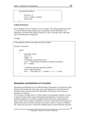 CS201 – Introduction to Programming
80
er * number;
}
int square(int number)
{
int result = 0;
result = numb
return result;
Calling Mechanism:
How a program can use a function? It is very simple. The calling program just needs
its arguments (without data types). It is
that while calling a function, we don’t write the return value data
pe or the data types of arguments.
xample:
This program calculates the square of a given number
include <iostream.h>
main()
result = 0;
number = 0;
// Getting the input from the user
cout << “ Please enter the number to calculate the square ”;
>> number;
nt number)
lt = square(number);
to write the function name and provide
important to note
ty
E
//
#
{
int number, result;
cin
// Calling the function square(i
resu
cout << “ The square of “ << number << “ is “ << result;
}
Declaration and Definition of a Function
ed
it explicitly. If we have written all of our functions in a
ifferent file and we call these functions from main( ) which is written in a different
is case, the main( ) will not be compiled unless it knows about the functions
Declaration and definition are two different things. Declaration is the prototype of the
function, that includes the return type, name and argument list to the function and
definition is the actual function code. Declaration of a function is also known as
signature of a function.
As we declare a variable like int x; before using it in our program, similarly we ne
to declare function before using it. Declaration and definition of a function can be
combined together if we write the complete function before the calling functions.
Then we don’t need to declare
d
file. In th
© Copyright Virtual University of Pakistan
 
