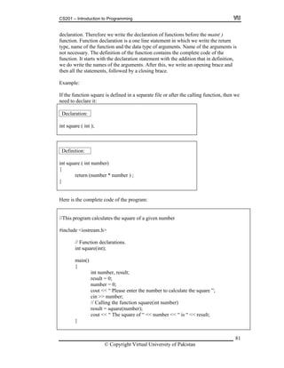CS201 – Introduction to Programming
81
rite the declaration of functions before the main( )
tion is a one line statement in which we write the return
tion and the data type of arguments. Name of the arguments is
of the function contains the complete code of the
nction. It starts with the declaration statement with the addition that in definition,
e the names of the arguments. After this, we write an opening brace and
the function square is defined in a separate file or after the calling function, then we
eed to declare it:
Declaration:
declaration. Therefore we w
nction. Function declarafu
type, name of the func
not necessary. The definition
fu
we do writ
then all the statements, followed by a closing brace.
Example:
If
n
int square ( int );
Definition:
int square ( int number)
{
return (number * number ) ;
}
Here is the complete code of the program:
square of a given number
eam.h>
ns.
ber, result;
cout << “ Please enter the number to calculate the square ”;
cout << “ The square of “ << number << “ is “ << result;
}
//This program calculates the
#include <iostr
// Function declaratio
int square(int);
main()
{
int num
result = 0;
number = 0;
cin >> number;
// Calling the function square(int number)
result = square(number);
© Copyright Virtual University of Pakistan
 