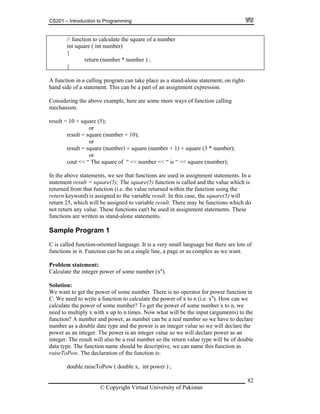 CS201 – Introduction to Programming
82
// function to calculate the square of a number
return (number * number ) ;
}
int square ( int number)
{
A function in a calling program can take place as a stand-alone statement, on right-
his can be a part of an assignment expression.
result = square (number + 10);
cout << “ The square of “ << number << “ is “ << square (number);
in the function using the
eturn keyword) is assigned to the variable result. In this case, the square(5) will
signed to variable result. There may be functions which do
ot return any value. These functions can't be used in assignment statements. These
roblem statement:
some number (xn
).
e want to get the power of some number. There is no operator for power function in
nction to calculate the power of x to n (i.e. xn
). How can we
alculate the power of some number? To get the power of some number x to n, we
x up to n times. Now what will be the input (arguments) to the
ber and power, as number can be a real number so we have to declare
umber as a double date type and the power is an integer value so we will declare the
eger. The power is an integer value so we will declare power as an
sult will also be a real number so the return value type will be of double
e should be descriptive, we can name this function as
e declaration of the function is:
w ( double x, int power ) ;
hand side of a statement. T
Considering the above example, here are some more ways of function calling
mechanism.
result = 10 + square (5);
or
or
result = square (number) + square (number + 1) + square (3 * number);
or
In the above statements, we see that functions are used in assignment statements. In a
statement result = square(5); The square(5) function is called and the value which is
returned from that function (i.e. the value returned with
r
return 25, which will be as
n
functions are written as stand-alone statements.
Sample Program 1
C is called function-oriented language. It is a very small language but there are lots of
functions in it. Function can be on a single line, a page or as complex as we want.
P
Calculate the integer power of
Solution:
W
C. We need to write a fu
c
need to multiply x with
function? A num
n
power as an int
integer. The re
data type. The function nam
raiseToPow. Th
double raiseToPo
© Copyright Virtual University of Pakistan
 