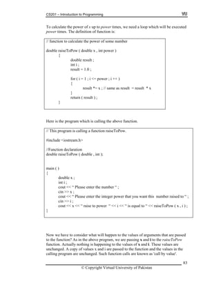 CS201 – Introduction to Programming
83
power of x up to power times, we need a loop which will be executed
ower t unction is:
funct n to c
( double x , int power )
t i ;
result = 1.0 ;
i <= power ; i ++ )
{
as result = result * x
}
sult ) ;
To calculate the
p imes. The definition of f
// io alculate the power of some number
double raiseToPow
{
double result ;
in
for ( i = 1 ;
result *= x ; // same
return ( re
}
Her the is e program which is calling the above function.
This program is calling a function raiseToPow.
eam.h>
<< “ Please enter the number “ ;
//
#include <iostr
//Function declaration
double raiseToPow ( double , int );
main ( )
{
double x ;
int i ;
cout
cin >> x ;
cout << “ Please enter the integer power that you want this number raised to “ ;
cin >> i ;
cout << x << “ raise to power “ << i << “ is equal to “ << raiseToPow ( x , i ) ;
}
Now we have to consider what will happen to the values of arguments that are pa
x i raiseToPow
ssed
the function? As in the above program, we are passing and to the
ctually nothing is happening to the values of x and i. These values are
. Such function calls are known as 'call by value'.
to
function. A
unchanged. A copy of values x and i are passed to the function and the values in the
calling program are unchanged
© Copyright Virtual University of Pakistan
 