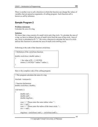 CS201 – Introduction to Programming
84
here is another way to call a function in which the function can change the values of
ll is
nown as call by reference.
of a ring.
We know that a ring consists of a small circle and a big circle. To calculate the area of
a ring, we have to subtract the area of small circle from the area of big circle. Area of
any circle is calculated as Pi * r2
. We write a function to calculate the area of a circle
and use this function to calculate the area of small circle and big circle.
Following is the code of the function circleArea:
// Definition of the circleArea function.
double circleArea ( double radius )
{
// the value of Pi = 3.1415926
return ( 3.1415926 * radius * radius ) ;
}
T
variables that are passed as arguments, of calling program. Such function ca
k
Sample Program 2
Problem statement:
Calculate the area
Solution:
Here is the complete code of the calling program.
// This program calculates the area of a ring
#include <iostream.h>
// function declaration.
double circleArea ( double);
void main ( )
{
double rad1 ;
double rad2 ;
double ringArea ;
cout << “ Please enter the outer radius value: ” ;
cin >> rad1 ;
cout << “ Please enter the radius of the inner circle: “ ;
cin >> rad2 ;
ringArea = circleArea ( rad1 ) – circleArea (rad2 ) ;
© Copyright Virtual University of Pakistan
 
