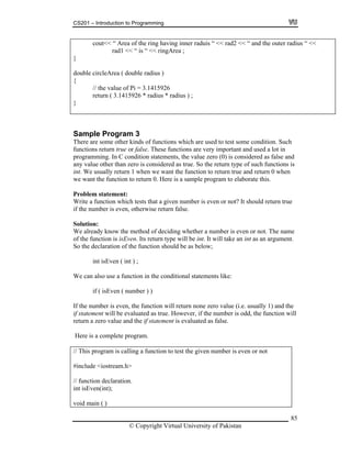 CS201 – Introduction to Programming
85
cout<< “ Area of the ring having inner raduis “ << rad2 << “ and the outer radius “ <<
rad1 << “ is “ << ringArea ;
ouble circleArea ( double radius )
i = 3.1415926
26 * radius * radius ) ;
}
d
{
// the value of P
return ( 3.14159
}
Sample Program 3
other kinds of functions which are used to test some condition. Such
n true or false. These functions are very important and used a lot in
og lue zero (0) is considered as false and
an zero is considered as true. So the return type of such functions is
. hen we want the function to return true and return 0 when
nction to return 0. Here is a sample program to elaborate this.
Prob
rite a function which tests that a given number is even or not? It should return true
the number is even, otherwise return false.
e already know the method of deciding whether a number is even or not. The name
int isEven ( int ) ;
e can also use a function in the conditional statements like:
ll
include <iostream.h>
void main ( )
There are some
functions retur
pr ramming. In C condition statements, the va
any value other th
int We usually return 1 w
we want the fu
lem statement:
W
if
Solution:
W
of the function is isEven. Its return type will be int. It will take an int as an argument.
So the declaration of the function should be as below;
W
if ( isEven ( number ) )
If the number is even, the function will return none zero value (i.e. usually 1) and the
if statement will be evaluated as true. However, if the number is odd, the function wi
return a zero value and the if statement is evaluated as false.
Here is a complete program.
// This program is calling a function to test the given number is even or not
#
// function declaration.
int isEven(int);
© Copyright Virtual University of Pakistan
 