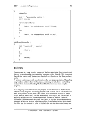 CS201 – Introduction to Programming
{
int number;
86
{
{
}
cout << " Please enter the number: " ;
cin >> number ;
if ( isEven ( number ) )
{
cout << " The number entered is even " << endl;
}
else
{
cout << " The number entered is odd " << endl;
}
}
int isEven ( int number )
{
if ( 2 * ( number / 2 ) == number )
return 1;
}
else
return 0;
}
Summary
Functions are very good tools for code reuse. We have seen in the above example th
the area of two circles has been calculated without rewriting the code. This mea
at
ns that
we are going to use a function in our program and the definition of the function is
fter the calling program. The calling program needs to know how to call the function,
re and what it will return. So its declaration must occur before
eclare a function before using, the compiler will give an error. If
of
claration is used as a
the code has been reused. We can reuse the circleArea function to find the area of any
circle.
A function performs a specific task. Functions also provide encapsulation. The calling
program does not know how the function is performing its task. So we can build up
modular form from small building blocks and build up more and more complex
programs.
If
a
what the arguments a
sage. If we do not du
we define a function before the calling program, then we do not need a separate
declaration. The function declaration is also known as function prototype or function
signature. Whenever, we need to build something, first of all we build a prototype
that thing and then later on we build it. Similarly the function de
© Copyright Virtual University of Pakistan
 