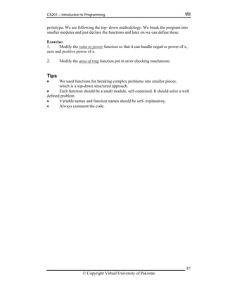 CS201 – Introduction to Programming
87
top- down methodology. We break the program into
maller modules and just declare the functions and later on we can define these.
power
prototype. We are following the
s
Exercise:
1. Modify the raise to function so that it can handle negative power of x,
ero an positi w of x.
ring
z d ve po er
2. Modify the area of function put in error checking mechanism.
o smaller pieces,
which is a top-down structured approach.
be a small module, self-contained. It should solve a well
be self- explanatory.
he code.
Tips
We used functions for breaking complex problems int
Each function should
defined problem.
Variable names and function names should
omment tAlways c
© Copyright Virtual University of Pakistan
 