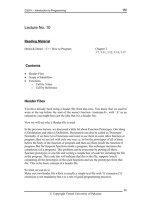 CS201 – Introduction to Programming
Lecture No. 10
Reading Material
Deitel & Deit l – C++e How to Program Chapter 3
, 3.17
Header Files
Scope of Identifiers
and other is Definition. Declaration can also be called as 'Prototype'.
the
file
t file with '.h' extension ('.h'
a rule of good programming practice).
3.7, 3.11, 3.12, 3.14
Contents
Functions
- Call by Value
- Call by Reference
Header Files
You have already been using a header file from day-zero. You know that we used to
write at the top before the start of the main() function <iostream.h>, with ‘.h’ as an
extension, you might have got the idea that it is a header file.
Now we will see why a Header file is used.
In the previous lecture, we discussed a little bit about Function Prototypes. One thing
is Declaration
Normally, if we have lot of functions and want to use them in some other function or
program, then we are left with only one way i.e. to list the prototypes of all of them
before the body of the function or program and then use them inside the function or
program. But for frequent functions inside a program, this technique increases
complexity (of a program). This problem can be overcome by putting all these
function prototypes in one file and writing a simple line of code for including the
in the program. This code line will indicate that this is the file, suppose 'area.h'
containing all the prototypes of the used functions and see the prototypes from that
file. This is the basic concept of a header file.
So what we can do is:
Make our own header file which is usually a simple tex
extension is not mandatory but it is
© Copyright Virtual University of Pakistan
88
 