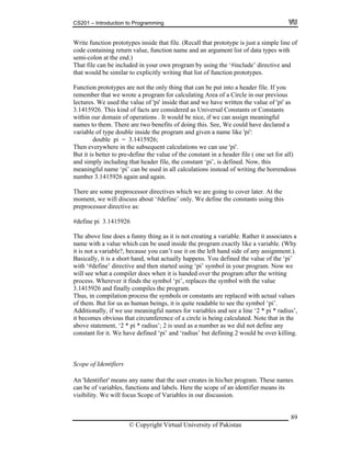CS201 – Introduction to Programming
89
ction rototy es inside that file. (Recall that prototype is just a simple line of
ode co ing return value, function name and an argument list of data types with
emi-colon at the end.)
ncluded in your own program by using the ‘#include’ directive and
plicitly writing that list of function prototypes.
unction prototypes are not the only thing that can be put into a header file. If you
a
and given a name like 'pi':
double pi = 3.1415926;
his
eaningful name ‘pi’ can be used in all calculations instead of writing the horrendous
here are some preprocessor directives which we are going to cover later. At the
he constants using this
reprocessor directive as:
15926
a funny thing as it is not creating a variable. Rather it associates a
ame with a value which can be used inside the program exactly like a variable. (Why
e you can’t use it on the left hand side of any assignment.).
short hand, what actually happens. You defined the value of the ‘pi’
en started using ‘pi’ symbol in your program. Now we
the program after the writing
ess. Wherever it finds the symbol ‘pi’, replaces the symbol with the value
tion process the symbols or constants are replaced with actual values
f them. But for us as human beings, it is quite readable to see the symbol ‘pi’.
meaningful names for variables and see a line ‘2 * pi * radius’,
us that circumference of a circle is being calculated. Note that in the
bove s teme id not define any
ed ‘pi’ and ‘radius’ but defining 2 would be over killing.
cope of Identifiers
e that the user creates in his/her program. These names
of an identifier means its
of Variables in our discussion.
Write fun p p
c ntain
s
That file can be i
that would be similar to ex
F
remember that we wrote a program for calculating Area of a Circle in our previous
lectures. We used the value of 'pi' inside that and we have written the value of 'pi' as
3.1415926. This kind of facts are considered as Universal Constants or Constants
within our domain of operations . It would be nice, if we can assign meaningful
names to them. There are two benefits of doing this. See, We could have declared
variable of type double inside the program
Then everywhere in the subsequent calculations we can use 'pi'.
But it is better to pre-define the value of the constant in a header file ( one set for all)
and simply including that header file, the constant ‘pi’, is defined. Now, t
m
number 3.1415926 again and again.
T
moment, we will discuss about ‘#define’ only. We define t
p
#define pi 3.14
The above line does
n
it is not a variable?, becaus
Basically, it is a
with ‘#define’ directive and th
will see what a compiler does when it is handed over
proc
3.1415926 and finally compiles the program.
Thus, in compila
o
Additionally, if we use
it becomes obvio
a ta nt, ‘2 * pi * radius’; 2 is used as a number as we d
constant for it. We have defin
S
An 'Identifier' means any nam
can be of variables, functions and labels. Here the scope
visibility. We will focus Scope
© Copyright Virtual University of Pakistan
 