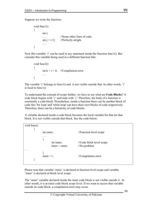 CS201 – Introduction to Programming
Suppose we write the function:
void func1()
{
90
e
int j = i+2; //Perfectly alright
}
. . .
i’
A
can have their own blocks of code respectively.
t inner; //Code block level scope
nner = outer; //No problem
inner ++; //Compilation error
int i;
. . . //Some other lines of cod
. . .
Now this variable ‘i’ can be used in any statement inside the function func1(). But
consider this variable being used in a different function like:
void func2()
{
int k = i + 4; //Compilation error
}
The variable ‘i’ belongs to func1() and is not visible outside that. In other words, ‘
is local to func1().
To understand the concept of scope further, we have to see what are Code Blocks?
code block begins with ‘{‘ and ends with ‘}’.Therefore, the body of a function is
essentially a code block. Nonetheless, inside a function there can be another block of
ode like 'for loop' and 'while loop'c
Therefore, there can be a hierarchy of code blocks.
A variable declared inside a code block becomes the local variable for that for that
block. It is not visible outside that block. See the code below:
void func()
{
int outer; //Function level scope
. . .
{
in
i
. . .
}
}
Please note that variable ‘outer’ is declared at function level
t block level scope.
scope and variable
e ‘in le outside it . In
her words, it is at inner code block scope level. If we want to access that variable
pilation error may occur.
‘inner’ is declared a
ner’ variable declared inside the inner code block is not visibTh
to
outside its code block, a com
© Copyright Virtual University of Pakistan
 