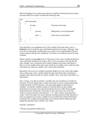 CS201 – Introduction to Programming
91
hat will happen if we use the same names of variables at both function level scope
nd inn level scope? Consider the following code:
ne
. void increment()
. {
. int num; //Function level scope
um; //Bad practice, not recommended
. num ++; //inner num is incremented
1. }
W
a er block
Li
1
2
3
4. . . .
5. {
6. int n
7. . . .
8
9. . . .
10. }
1
Note that there is no compilation error if the variable of the same name ‘num’ is
declared at line 6 inside the inner code block (at block level scope). Although , there
no error in naming the variables this way, yet this is not recommended as this can
hich variable is being used at line 8? The answer is the ‘num’ variable declared for
k (at block level scope). Why is so? It is just due to the fact that the
uter variable ‘num’ (at function level scope) is hidden in the inner code block as
ere is a local variable of the same name. So the local variable ‘num’ inside the inner
ode block over-rides the variable ‘num’ in the outer code block.
emember, the re-use of a variable is perfectly alright as we saw in the code snippet
’ variable inside the inner code block. But re-declaring a
ariable of the same name like we did for variable ‘num’ in the inner code block, is a
a variable only once and then use it inside all
ilar task when we wrote a function prototype
of all the functions. The same thing applies to declaration of
ariabl . You
essible
ns of that file. Notice that we have just used a new word ‘file’.
file or a source code file with extension ‘.c’ or ‘.cpp’ can have many functions
one main() function maximum and rest of the functions as
. If you want a variable to be accessible from within all functions,
e body of any function like the following code
red such a variable ‘size’ below.
include <iostream.h>
is
create confusion and decrease readability. It is better to use different names for these
variables.
W
inner code bloc
o
th
c
R
above while using ‘outer
v
bad practice.
Now, is there a way that we declare
functions. We have already done a sim
outside the body
v es declare variables outside of a function body (so that variable
declarations are not part of any function) and they become visible and acc
inside all functio
A
inside. A file will contain
many as required
you declare the variable outside th
snippet has decla
#
. . .
// Declare your global variables here
© Copyright Virtual University of Pakistan
 