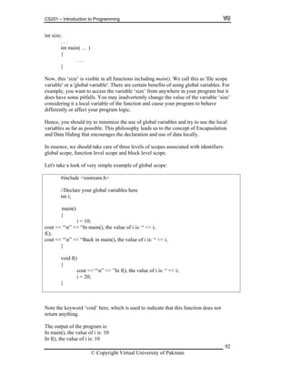 CS201 – Introduction to Programming
92
( … )
. . .
or
ut it
oes have some pitfalls. You may inadvertently change the value of the variable ‘size’
cause your program to behave
essence, we should take care of three levels of scopes associated with identifiers:
//Declare your global variables here
out << “n” << “Back in main(), the value of i is: “ << i;
i;
i = 20;
int size;
. . .
int main
{
}
Now, this ‘size’ is visible in all functions including main(). We call this as 'file scope
variable' or a 'global variable'. There are certain benefits of using global variables. F
example, you want to access the variable ‘size’ from anywhere in your program b
d
considering it a local variable of the function and
differently or affect your program logic.
Hence, you should try to minimize the use of global variables and try to use the local
variables as far as possible. This philosophy leads us to the concept of Encapsulation
and Data Hiding that encourages the declaration and use of data locally.
In
global scope, function level scope and block level scope.
Let's take a look of very simple example of global scope:
#include <iostream.h>
int i;
{
i = 10;
cout << “n” << “In main(), the value of i is: “ << i;
f();
c
}
void f()
{
cout << “n” << ”In f(), the value of i is: “ <<
}
Note the keyword ‘void’ here, which is used to indicate that this function does not
n main(), the
return anything.
The output of the program is:
I value of i is: 10
In f(), the value of i is: 10
© Copyright Virtual University of Pakistan
main()
 