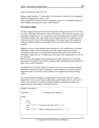 CS201 – Introduction to Programming
93
ack in main(
riable, ‘i’ is accessible to all functions. Function f() has changed its
alue by assigning a new value i.e. 20.
) has hange
ur program’s logic will be affected.
ing
eans that when we call a function and pass some
u have given the copy of the original letter i.e. the call
y value part.
ake corrections in it, then that
in the original letter itself instead of its
unction f( ) accepts an integer, doubles it and returns it back to the
oid f(int); //Prototype of the function
cout << “n” << ” Back in main(), the value of i is: “ << i;
}
B ), the value of i is: 20
Being a global va
v
If the programmer of function f( c d the value of ‘i’ accidentally taking it a
local variable, yo
Function Call
We have already discussed that the default function calling mechanism of C is a 'Call
by Value'. What does that mean? It m
arguments (variables) to it, we are passing a copy of the arguments (variables) instead
of original variables. The copy reaches to the function that uses it in whatever way it
wants and returns it back to the calling function. The passed copy of the variable is
used and original variable is not touched. This can be understood by the following
example.
Suppose you have a letter that has some mistakes in it. For rectification, you depute
somebody to make a copy of that letter, leave the original with you and make
corrections in that copy. You will get the corrected copy of the letter and have the
unchanged original one too. Yo
b
But if you give the original letter to that person to m
person will come back to you with the changes
copy. This is call by reference.
The default of C is 'Call by Value'. It is better to use it as it saves us from unwanted
side effects. Relatively, 'Call by Reference' is a bit complex but it may be required
sometimes when we want the actual variable to be changed by the function being
called.
Let's consider another example to comprehend 'Call by Value' and how it works.
Suppose we write a main() function and another small function f(int) to call it from
main(). This f
main() function. Our program would look like this:
#include <iostream.h>
v
{
int i;
i = 10;
cout << “n” << ” In main(), the value of i is: “ << i;
f(i);
© Copyright Virtual University of Pakistan
main()
 