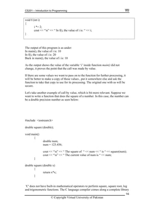 CS201 – Introduction to Programming
94
cout << “n” << “ In f(), the value of i is: “ << i;
void f (int i)
{
i *= 2;
}
The output of this program is as under:
In main(), the value of i is: 10
In f(), the value of i is: 20
Back in main(), the value of i is: 10
alue of the variable ‘i’ inside function main() did not
value.
some values we want to pass on to the function for further processing, it
ake a copy of those values , put it somewhere else and ask the
processing. The original one with us will be
ecure.
y value, which is bit more relevant. Suppose we
ant to write a function that does the square of a number. In this case, the number can
cision number as seen below:
ouble);
oid main()
num = 123.456;
{
C' does not have built-in mathematical operators to perform square, square root, log
and trigonometric functions. The C language compiler comes along a complete library
As the output shows the v
change, it proves the point that the call was made by
If there are
will be better to m
function to take that copy to use for its
s
Let's take another example of call b
w
be a double pre
#include <iostream.h>
double square (d
v
{
double num;
cout << “n” << “ The square of “ << num << “ is “ << square(num);
cout << “n” << “ The current value of num is “ << num;
}
double square (double x)
return x*x;
}
'
© Copyright Virtual University of Pakistan
 