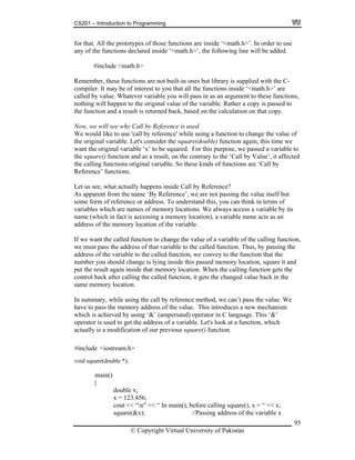 CS201 – Introduction to Programming
95
e <math.h>
mber, these functions are not built-in ones but library is supplied with the C-
ompiler. It may be of interest to you that all the functions inside ‘<math.h>’ are
ions,
on and a result is returned back, based on the calculation on that copy.
able. Let's consider the square(double) function again, this time we
lt, on the contrary to the ‘Call by Value’, it affected
the calling functions original variable. So these kinds of functions are ‘Call by
Reference’ functions.
Let us see, what actually happens inside Call by Reference?
As apparent from the name ‘By Reference’, we are not passing the value itself but
some form of reference or address. To understand this, you can think in terms of
variables which are names of memory locations. We always access a variable by its
name (which in fact is accessing a memory location), a variable name acts as an
address of the memory location of the variable.
If we want the called function to change the value of a variable of the calling function,
we must pass the address of that variable to the called function. Thus, by passing the
address of the variable to the called function, we convey to the function that the
number you should change is lying inside this passed memory location, square it and
put the result again inside that memory location. When the calling function gets the
control back after calling the called function, it gets the changed value back in the
same memory location.
In summary, while using the call by reference method, we can’t pass the value. We
have to pass the memory address of the value. This introduces a new mechanism
which is achieved by using ‘&’ (ampersand) operator in C language. This ‘&’
operator is used to get the address of a variable. Let's look at a function, which
actually is a modification of our previous square() function.
#include <iostream.h>
{
double x;
x = 123.456;
cout << “n” << “ In main(), before calling square(), x = “ << x;
square(&x); //Passing address of the variable x
for that. All the prototypes of those functions are inside ‘<math.h>’. In order to use
any of the functions declared inside ‘<math.h>’, the following line will be added.
#includ
Reme
c
called by value. Whatever variable you will pass in as an argument to these funct
nothing will happen to the original value of the variable. Rather a copy is passed to
the functi
Now, we will see why Call by Reference is used.
We would like to use 'call by reference' while using a function to change the value of
the original vari
want the original variable ‘x’ to be squared. For this purpose, we passed a variable to
the square() function and as a resu
© Copyright Virtual University of Pakistan
void square(double *);
main()
 