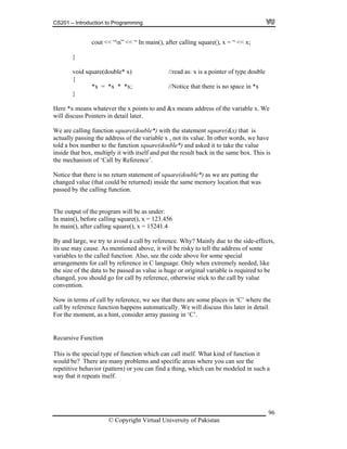 CS201 – Introduction to Programming
96
cout << “n” << “ In main(), after calling square(), x = “ << x;
void square(double* x) //read as: x is a pointer of type double
{
*x = *x * *x; //Notice that there is no space in *x
}
ver the x points to and &x means address of the variable x. We
we have
ld a box number to the function square(double*) and asked it to take the value
ultiply it with itself and put the result back in the same box. This is
m of ‘Call by Reference’.
Notice statement of square(double*) as we are putting the
changed value (that could be returned) inside the same memory location that was
passed the c
The output of the program will be as under:
In main(), before calling square(), x = 123.456
In main(), after calling square(), x = 15241.4
By and large, we try to avoid a call by reference. Why? Mainly due to the side-effects,
its use may cause. As mentioned above, it will be risky to tell the address of some
variables to the called function. Also, see the code above for some special
arrangements for call by reference in C language. Only when extremely needed, like
the size of the data to be passed as value is huge or original variable is required to be
changed, you should go for call by reference, otherwise stick to the call by value
convention.
Now in terms of call by reference, we see that there are some places in ‘C’ where the
call by reference function happens automatically. We will discuss this later in detail.
For the moment, as a hint, consider array passing in ‘C’.
Recursive Function
This is the special type of function which can call itself. What kind of function it
would be? There are many problems and specific areas where you can see the
repetitive behavior (pattern) or you can find a thing, which can be modeled in such a
way that it repeats itself.
}
ere *x means whateH
will discuss Pointers in detail later.
We are calling function square(double*) with the statement square
ctually passing the address of the variable x , not its value. In other words,
(&x) that is
a
to
inside that box, m
the mechanis
that there is no return
by alling function.
© Copyright Virtual University of Pakistan
 
