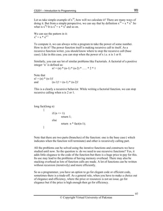 CS201 – Introduction to Programming
97
Let us take simple example of x10
, how will we calculate it? There are many ways of
m a simple perspective, we can say that by definition x10
= x * x9.
So
o compute it, we can always write a program to take the power of some number.
teger ‘n’ is defined as:
(n-1)! = (n-1) * (n-2)!
n)
return 1;
else
n * fact(n-1);
}
e iterative functions and constructs we have
udied until now. So the question is: do we need to use recursive functions? Yes, it
e of the function but there is a huge price to pay for this.
s use may lead to the problems of having memory overhead. There may also be
stacking overhead as lots of function calls are made. A lot of functions can be written
without recursion (iteratively) and more efficiently.
So as a programmer, you have an option to go for elegant code or efficient code,
sometimes there is a trade-off. As a general rule, when you have to make a choice out
of elegance and efficiency, where the price or resources is not an issue, go for
elegance but if the price is high enough then go for efficiency.
doing it. But fro
what is x9
? It is x9
= x * x8
and so on.
We can see the pattern in it:
xn
= x * xn-1
T
How to do it? The power function itself is making recursive call to itself. As a
recursive function writer, you should know where to stop the recursive call (base
case). Like in this case, you can stop when the power of x i.e. n is 1 or 0.
Similarly, you can see lot of similar problems like Factorials. A factorial of a positive
in
n! = (n) * (n-1) * (n-2) * ….. * 2 * 1
Note that
n! = (n) * (n-1)!
and
This is a clearly a recursive behavior. While writing a factorial function, we can stop
recursive calling when n is 2 or 1.
long fact(long
{
if (n <= 1)
return
Note that there are two parts (branches) of the function: one is the base case ( which
indicates when the function will terminate) and other is recursively calling part.
All the problems can be solved using th
st
adds little elegance to the cod
It
© Copyright Virtual University of Pakistan
 
