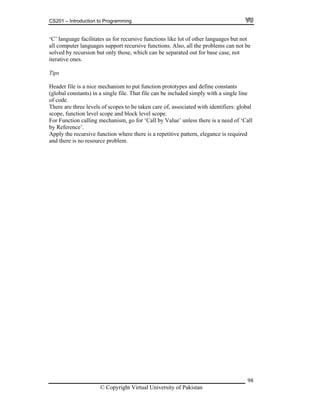 CS201 – Introduction to Programming
© Copyright Virtual University of Pakistan
98
‘C’ language facilitates us for recursive functions like lot of other languages but not
all computer languages support recursive functions. Also, all the problems can not be
solved by recursion but only those, which can be separated out for base case, not
iterative ones.
Tips
Header file is a nice mechanism to put function prototypes and define constants
(global constants) in a single file. That file can be included simply with a single line
of code.
There are three levels of scopes to be taken care of, associated with identifiers: global
scope, function level scope and block level scope.
For Function calling mechanism, go for ‘Call by Value’ unless there is a need of ‘Call
by Reference’.
Apply the recursive function where there is a repetitive pattern, elegance is required
and there is no resource problem.
 