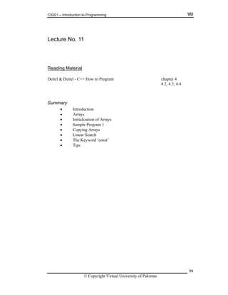 CS201 – Introduction to Programming
Lecture No. 11
Reading Material
ProgramD & l - C++ How toeitel Deite chapter 4
4.2, 4.3, 4.4
rrays
Linear Search
Summary
Introduction
Arrays
Initialization of Arrays
Sample Program 1
Copying A
The Keyword ‘const’
Tips
© Copyright Virtual University of Pakistan
99
 