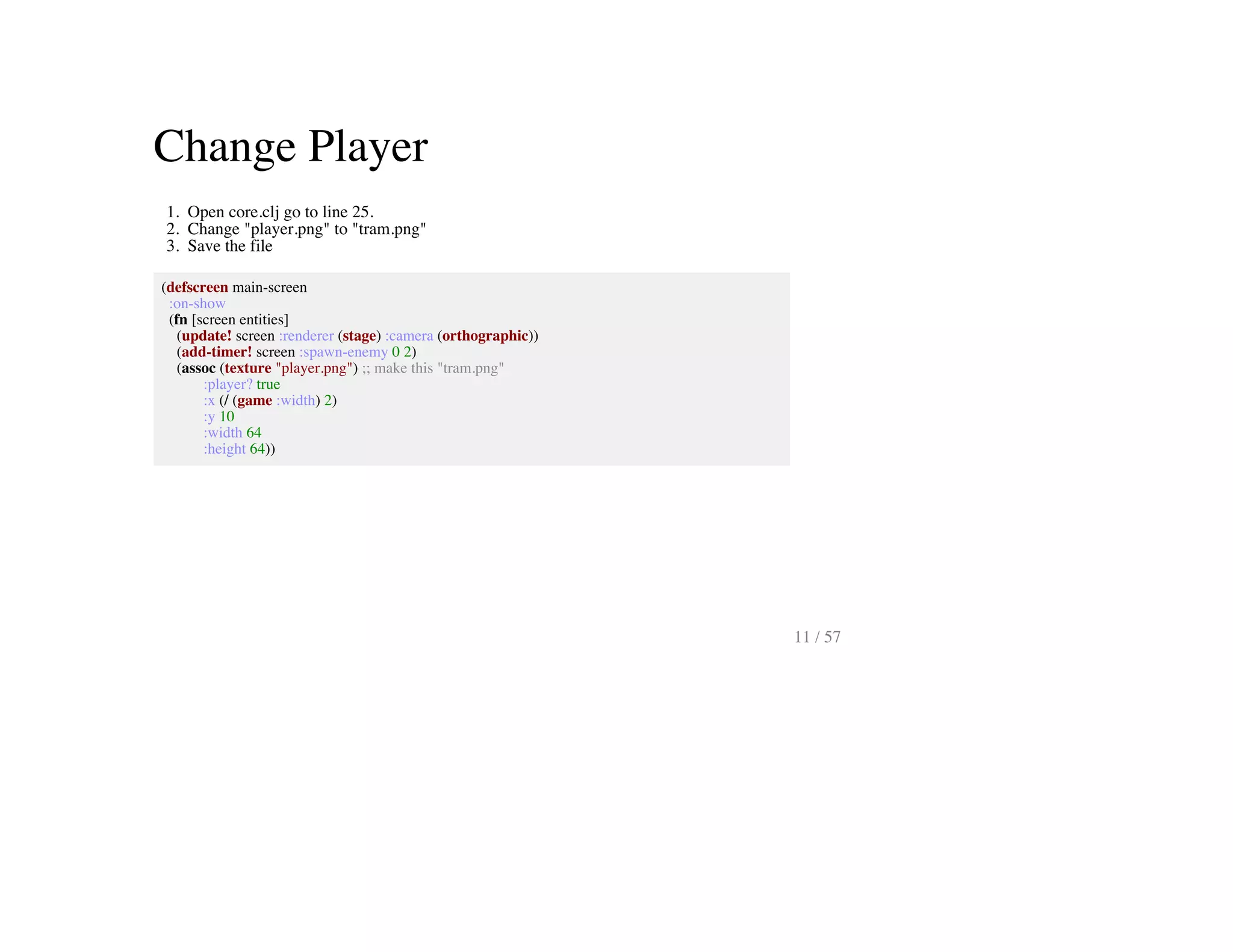 Change Player
1. Open core.clj go to line 25.
2. Change "player.png" to "tram.png"
3. Save the file
(defscreen main-screen
:on-show
(fn [screen entities]
(update! screen :renderer (stage) :camera (orthographic))
(add-timer! screen :spawn-enemy 0 2)
(assoc (texture "player.png") ;; make this "tram.png"
:player? true
:x (/ (game :width) 2)
:y 10
:width 64
:height 64))
11 / 57
 
