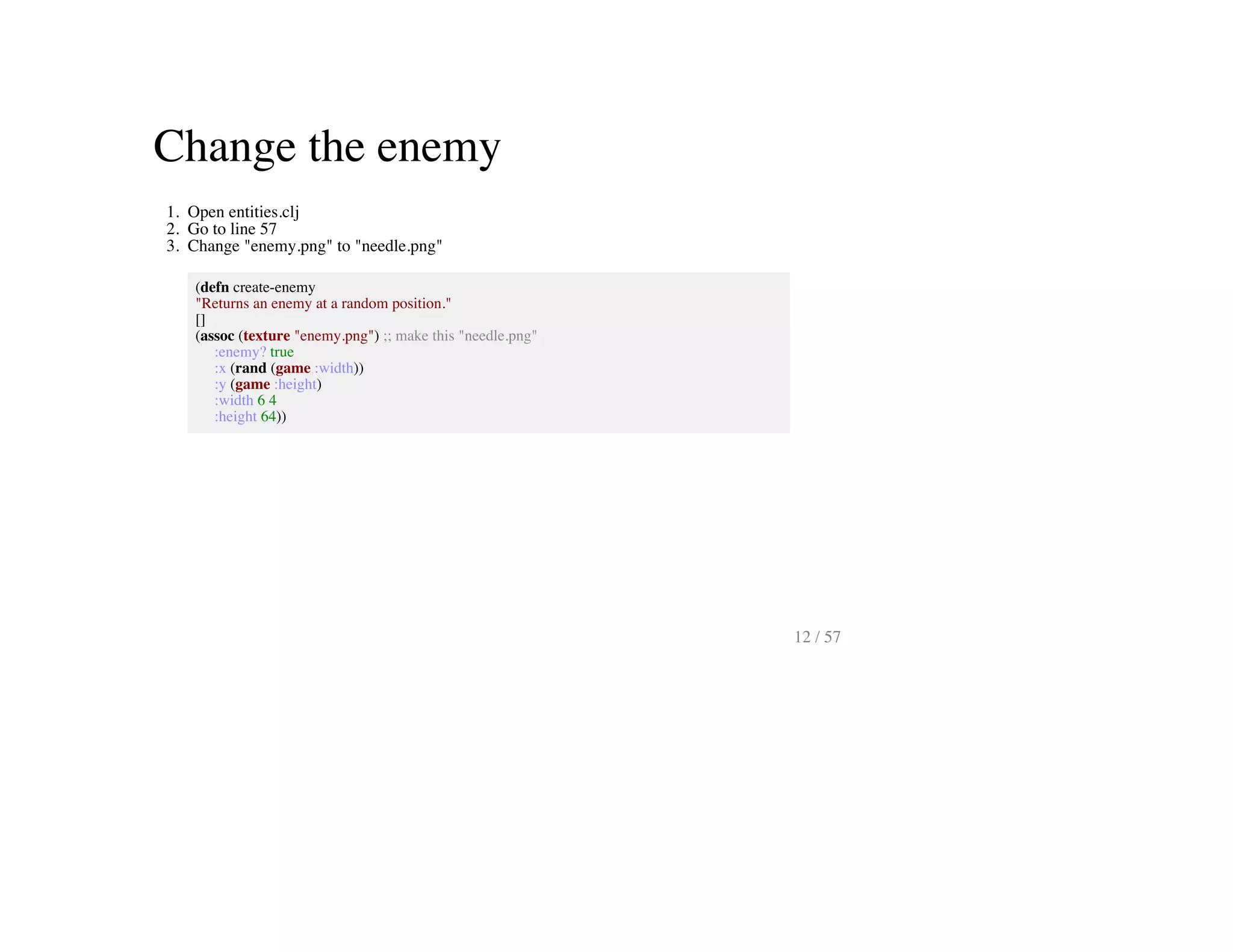 Change the enemy
1. Open entities.clj
2. Go to line 57
3. Change "enemy.png" to "needle.png"
(defn create-enemy
"Returns an enemy at a random position."
[]
(assoc (texture "enemy.png") ;; make this "needle.png"
:enemy? true
:x (rand (game :width))
:y (game :height)
:width 6 4
:height 64))
12 / 57
 