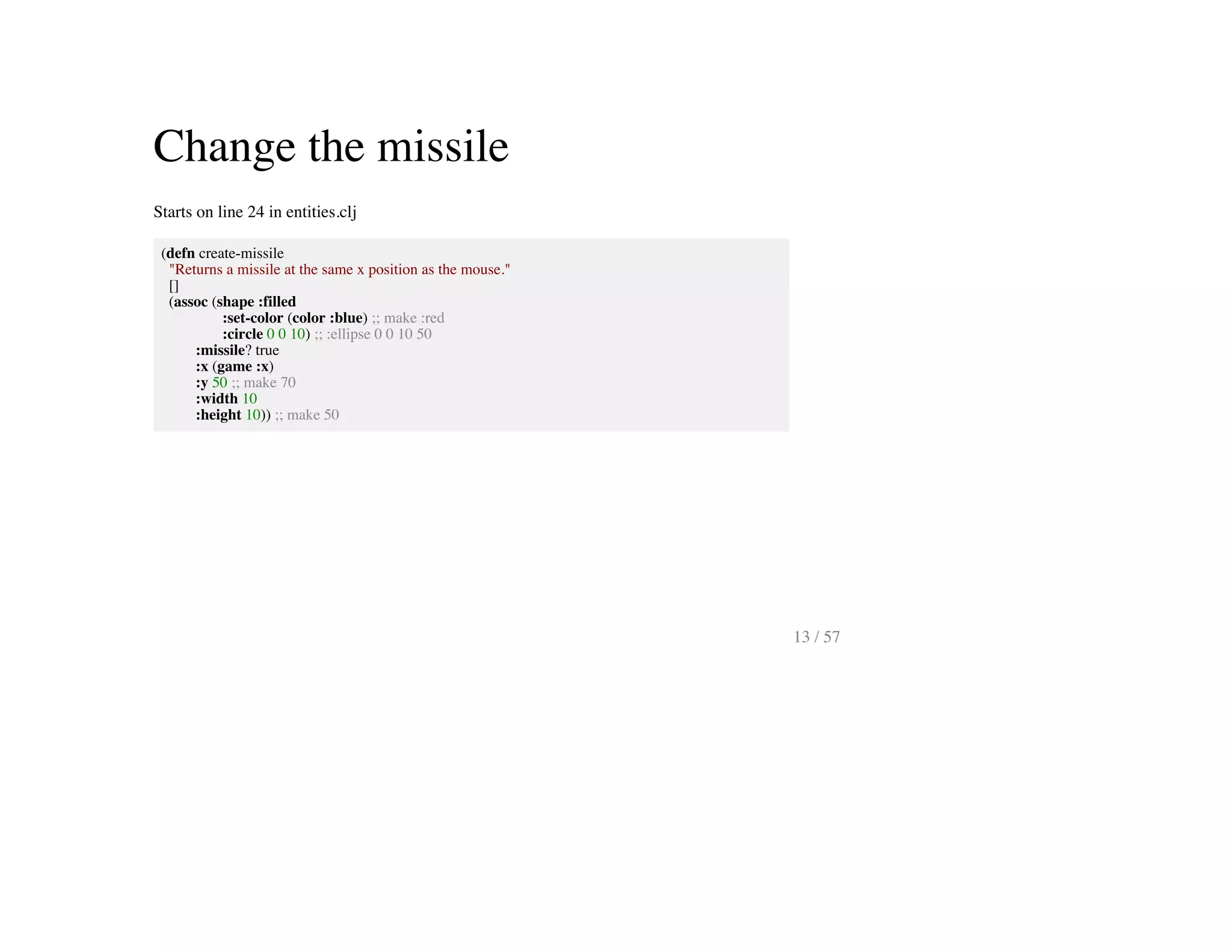 Change the missile
Starts on line 24 in entities.clj
(defn create-missile
"Returns a missile at the same x position as the mouse."
[]
(assoc (shape :filled
:set-color (color :blue) ;; make :red
:circle 0 0 10) ;; :ellipse 0 0 10 50
:missile? true
:x (game :x)
:y 50 ;; make 70
:width 10
:height 10)) ;; make 50
13 / 57
 