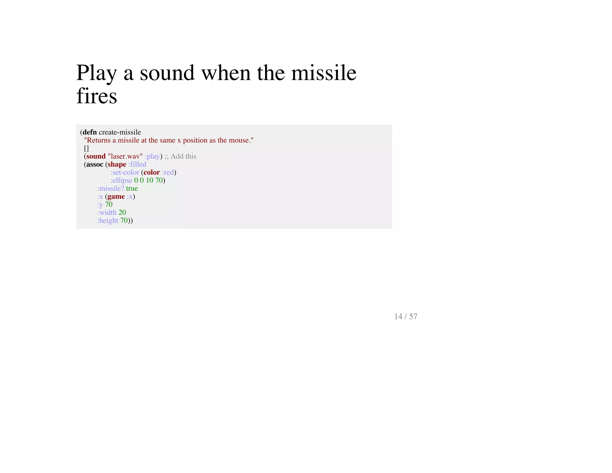 Play a sound when the missile
fires
(defn create-missile
"Returns a missile at the same x position as the mouse."
[]
(sound "laser.wav" :play) ;; Add this
(assoc (shape :filled
:set-color (color :red)
:ellipse 0 0 10 70)
:missile? true
:x (game :x)
:y 70
:width 20
:height 70))
14 / 57
 