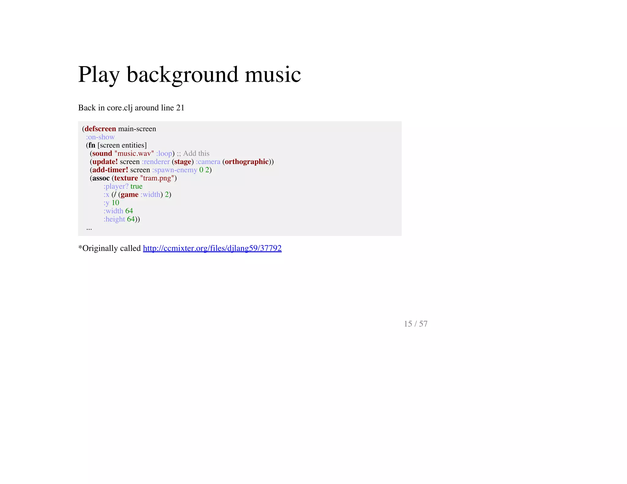 Play background music
Back in core.clj around line 21
(defscreen main-screen
:on-show
(fn [screen entities]
(sound "music.wav" :loop) ;; Add this
(update! screen :renderer (stage) :camera (orthographic))
(add-timer! screen :spawn-enemy 0 2)
(assoc (texture "tram.png")
:player? true
:x (/ (game :width) 2)
:y 10
:width 64
:height 64))
...
*Originally called http://ccmixter.org/files/djlang59/37792
15 / 57
 