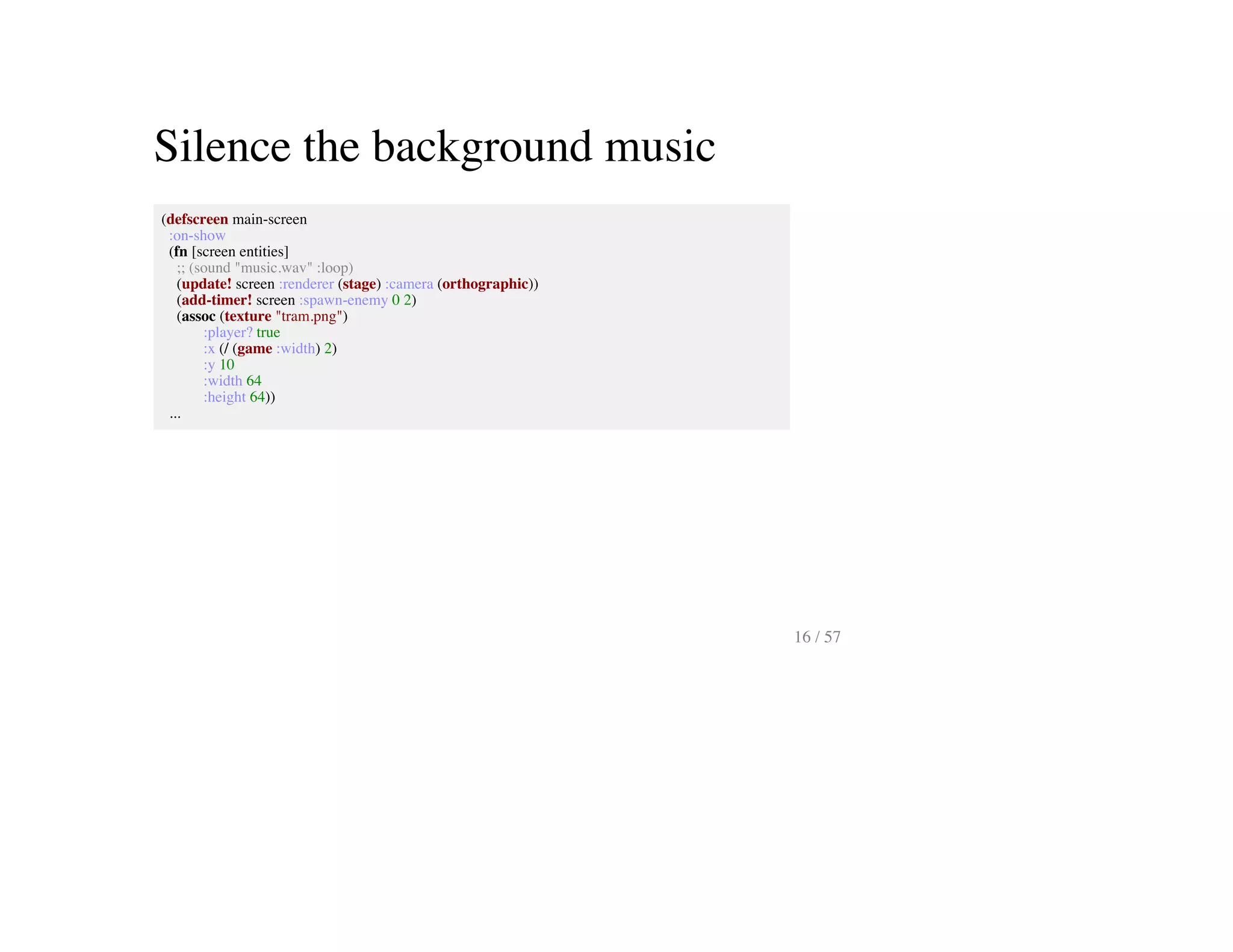 Silence the background music
(defscreen main-screen
:on-show
(fn [screen entities]
;; (sound "music.wav" :loop)
(update! screen :renderer (stage) :camera (orthographic))
(add-timer! screen :spawn-enemy 0 2)
(assoc (texture "tram.png")
:player? true
:x (/ (game :width) 2)
:y 10
:width 64
:height 64))
...
16 / 57
 