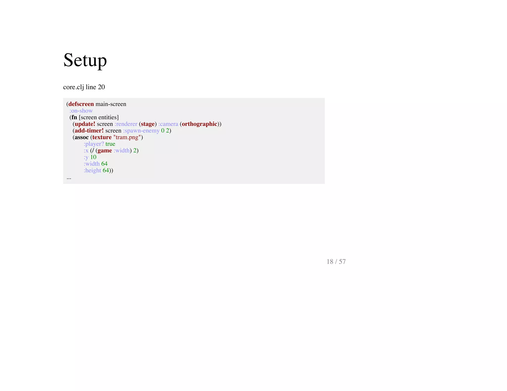 Setup
core.clj line 20
(defscreen main-screen
:on-show
(fn [screen entities]
(update! screen :renderer (stage) :camera (orthographic))
(add-timer! screen :spawn-enemy 0 2)
(assoc (texture "tram.png")
:player? true
:x (/ (game :width) 2)
:y 10
:width 64
:height 64))
...
18 / 57
 