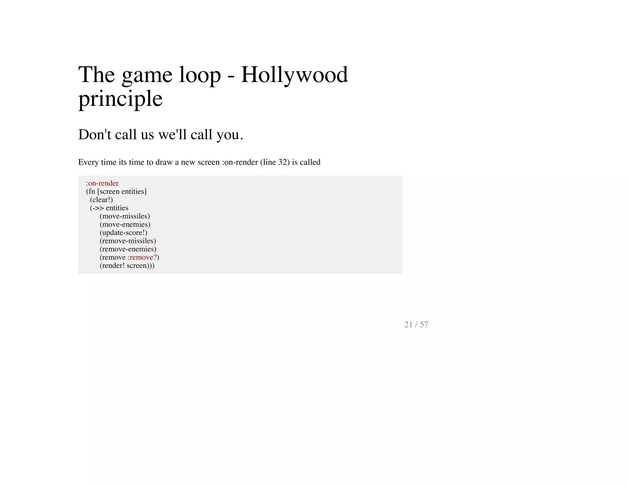 The game loop - Hollywood
principle
Don't call us we'll call you.
Every time its time to draw a new screen :on-render (line 32) is called
:on-render
(fn [screen entities]
(clear!)
(->> entities
(move-missiles)
(move-enemies)
(update-score!)
(remove-missiles)
(remove-enemies)
(remove :remove?)
(render! screen)))
21 / 57
 