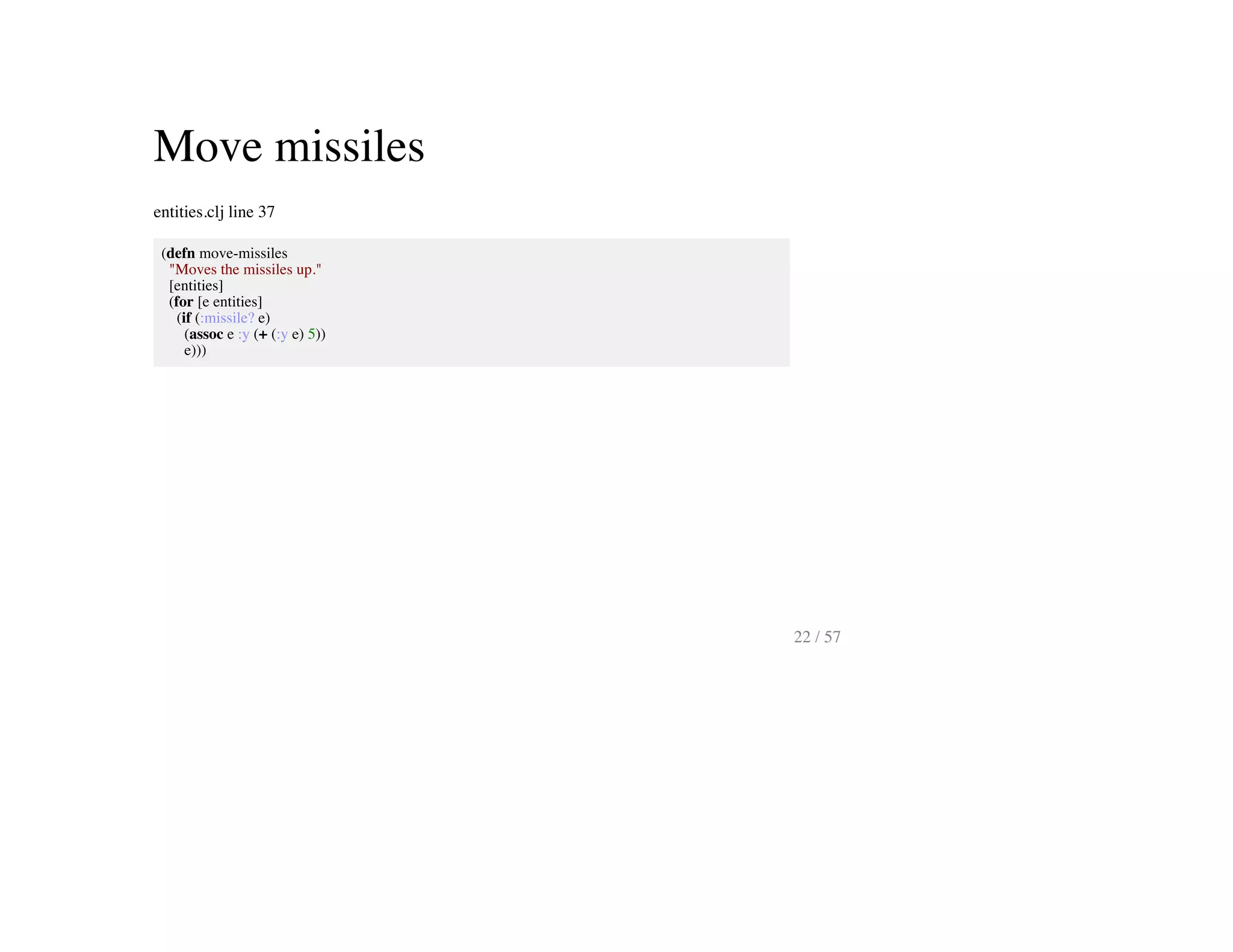 Move missiles
entities.clj line 37
(defn move-missiles
"Moves the missiles up."
[entities]
(for [e entities]
(if (:missile? e)
(assoc e :y (+ (:y e) 5))
e)))
22 / 57
 