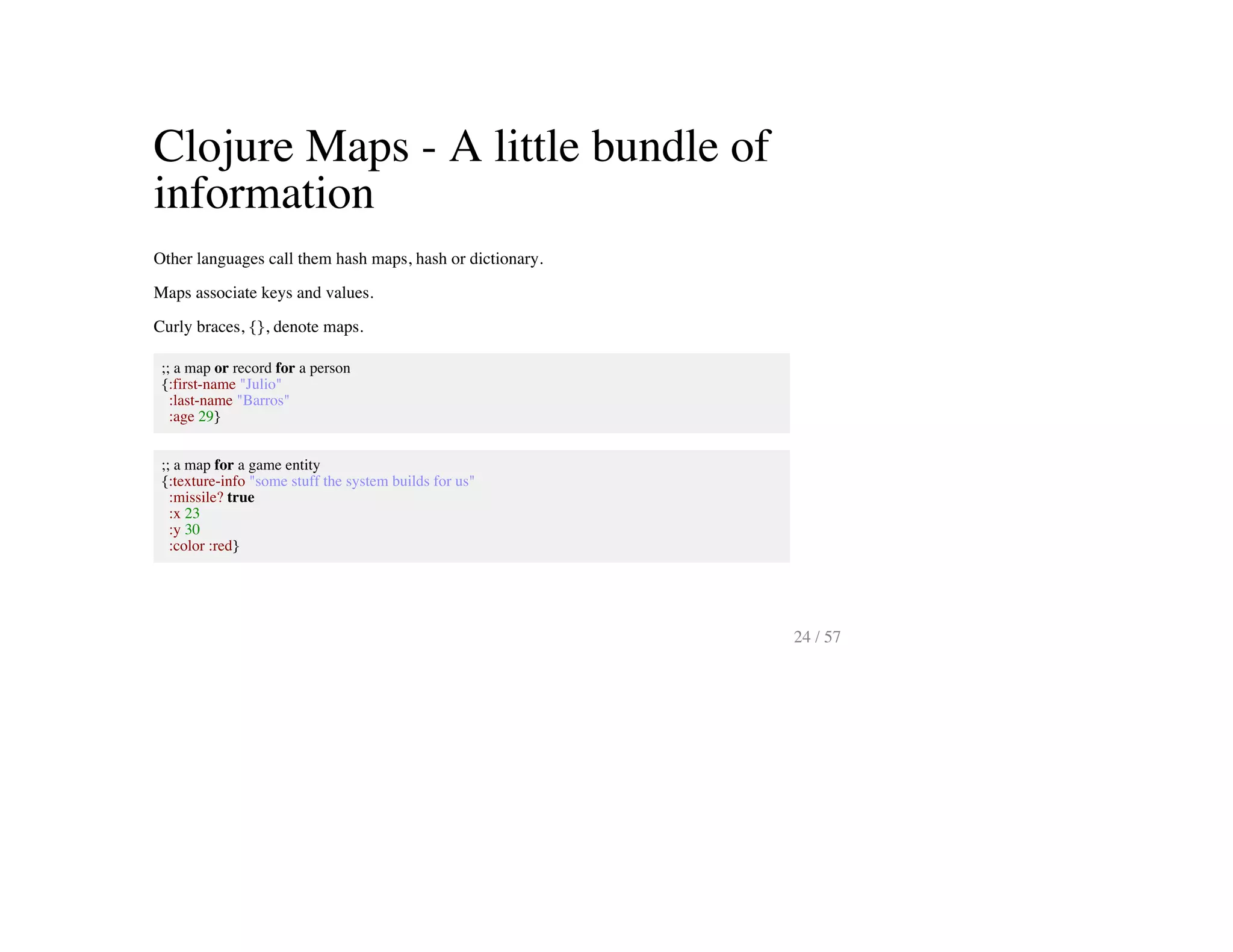 Clojure Maps - A little bundle of
information
Other languages call them hash maps, hash or dictionary.
Maps associate keys and values.
Curly braces, {}, denote maps.
;; a map or record for a person
{:first-name "Julio"
:last-name "Barros"
:age 29}
;; a map for a game entity
{:texture-info "some stuff the system builds for us"
:missile? true
:x 23
:y 30
:color :red}
24 / 57
 