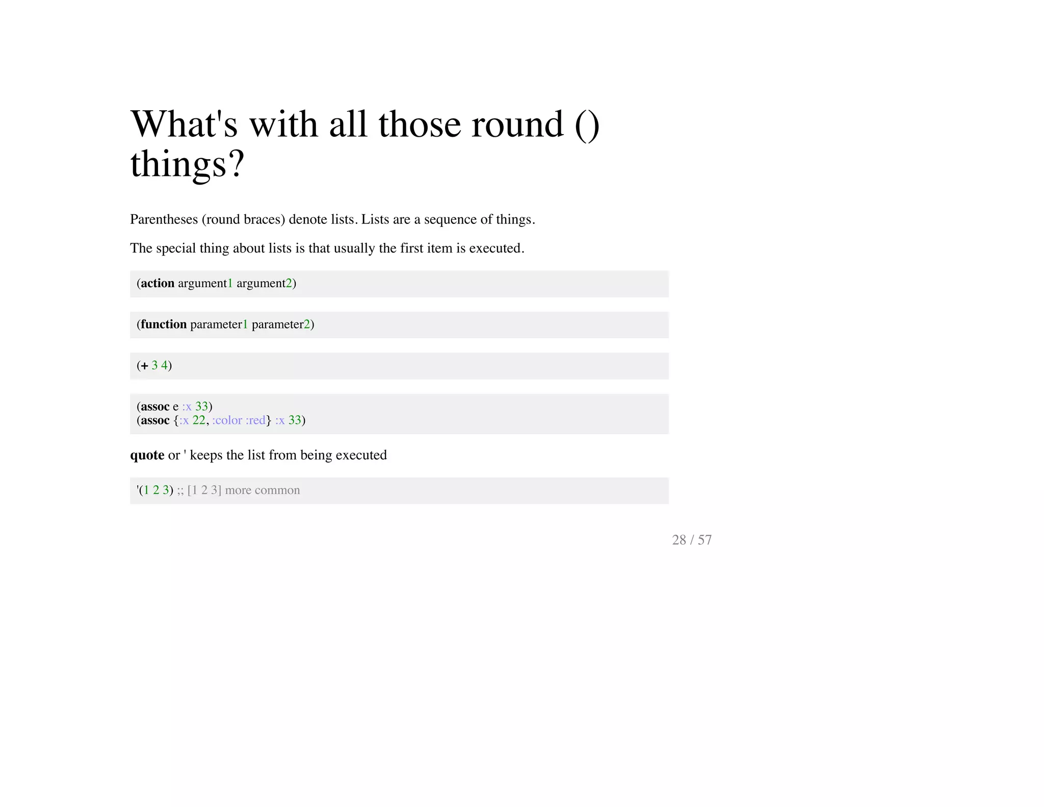 What's with all those round ()
things?
Parentheses (round braces) denote lists. Lists are a sequence of things.
The special thing about lists is that usually the first item is executed.
(action argument1 argument2)
(function parameter1 parameter2)
(+ 3 4)
(assoc e :x 33)
(assoc {:x 22, :color :red} :x 33)
quote or ' keeps the list from being executed
'(1 2 3) ;; [1 2 3] more common
28 / 57
 
