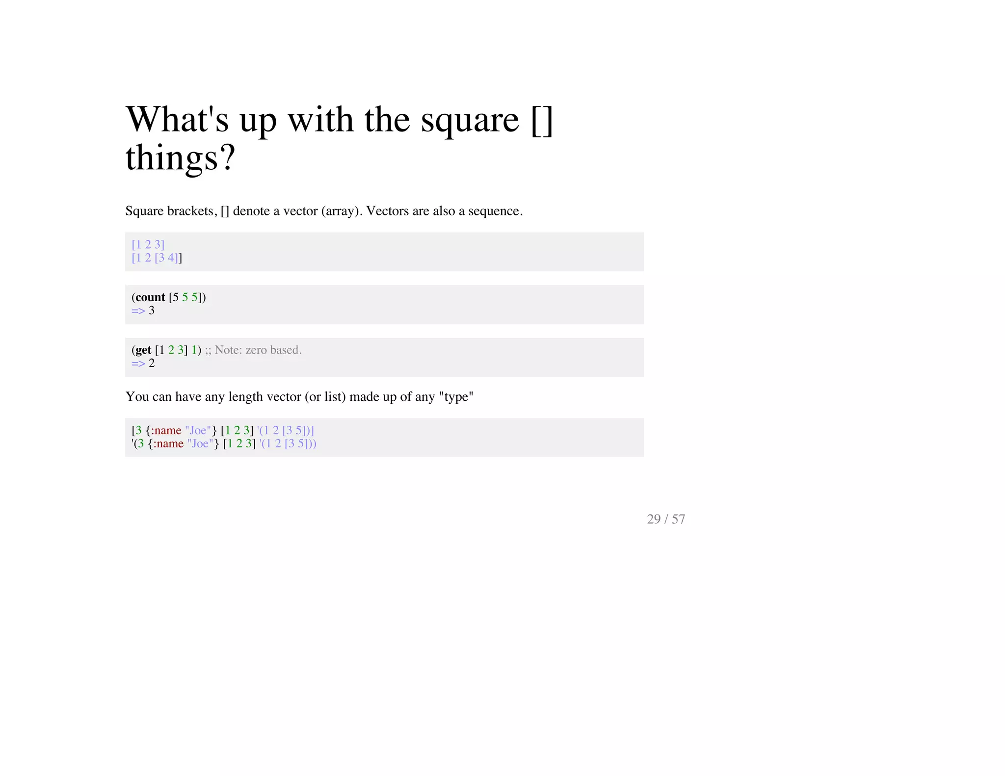 What's up with the square []
things?
Square brackets, [] denote a vector (array). Vectors are also a sequence.
[1 2 3]
[1 2 [3 4]]
(count [5 5 5])
=> 3
(get [1 2 3] 1) ;; Note: zero based.
=> 2
You can have any length vector (or list) made up of any "type"
[3 {:name "Joe"} [1 2 3] '(1 2 [3 5])]
'(3 {:name "Joe"} [1 2 3] '(1 2 [3 5]))
29 / 57
 