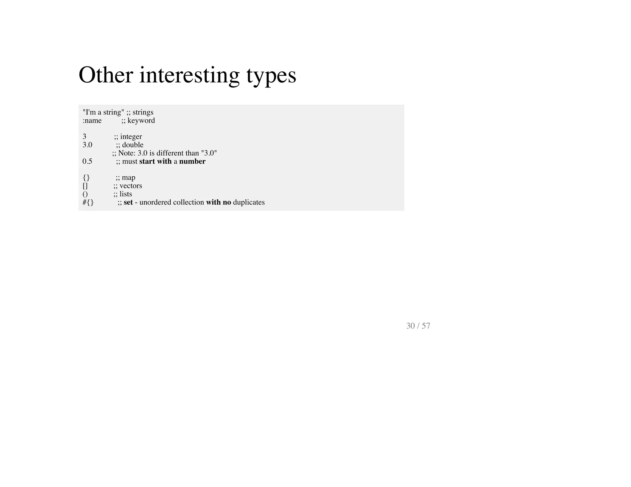 Other interesting types
"I'm a string" ;; strings
:name ;; keyword
3 ;; integer
3.0 ;; double
;; Note: 3.0 is different than "3.0"
0.5 ;; must start with a number
{} ;; map
[] ;; vectors
() ;; lists
#{} ;; set - unordered collection with no duplicates
30 / 57
 