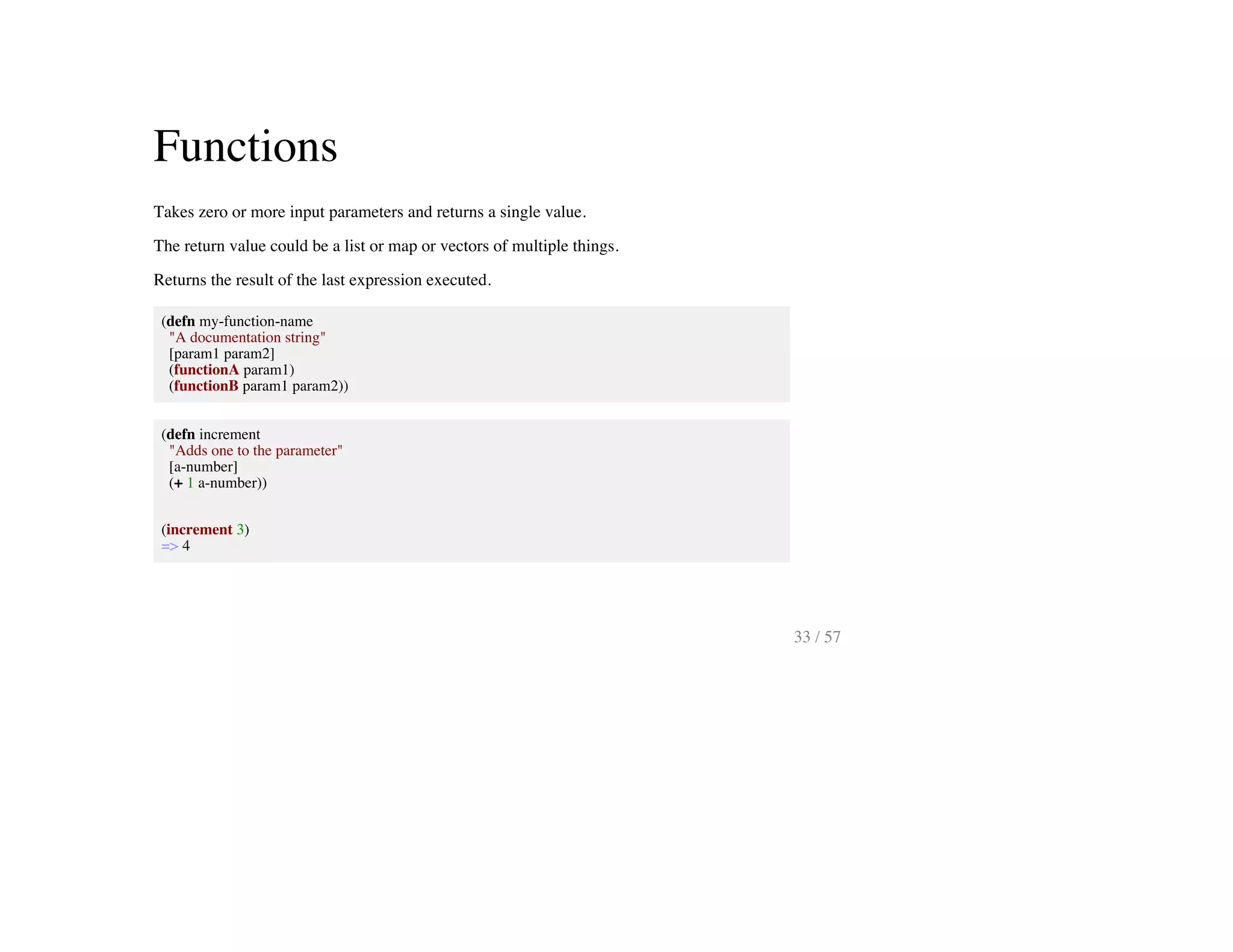 Functions
Takes zero or more input parameters and returns a single value.
The return value could be a list or map or vectors of multiple things.
Returns the result of the last expression executed.
(defn my-function-name
"A documentation string"
[param1 param2]
(functionA param1)
(functionB param1 param2))
(defn increment
"Adds one to the parameter"
[a-number]
(+ 1 a-number))
(increment 3)
=> 4
33 / 57
 