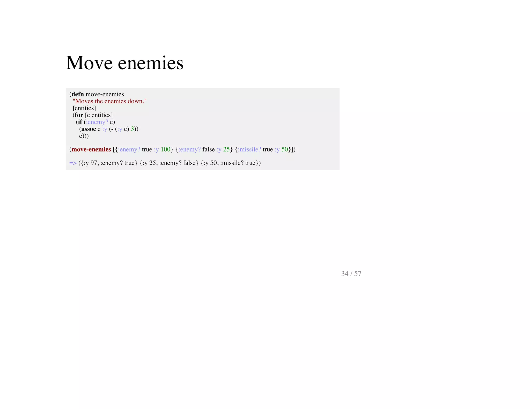 Move enemies
(defn move-enemies
"Moves the enemies down."
[entities]
(for [e entities]
(if (:enemy? e)
(assoc e :y (- (:y e) 3))
e)))
(move-enemies [{:enemy? true :y 100} {:enemy? false :y 25} {:missile? true :y 50}])
=> ({:y 97, :enemy? true} {:y 25, :enemy? false} {:y 50, :missile? true})
34 / 57
 