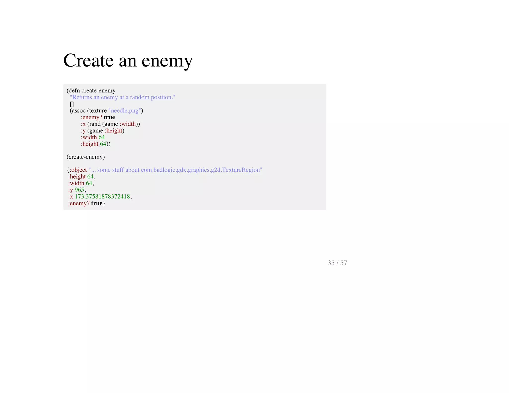 Create an enemy
(defn create-enemy
"Returns an enemy at a random position."
[]
(assoc (texture "needle.png")
:enemy? true
:x (rand (game :width))
:y (game :height)
:width 64
:height 64))
(create-enemy)
{:object "... some stuff about com.badlogic.gdx.graphics.g2d.TextureRegion"
:height 64,
:width 64,
:y 965,
:x 173.37581878372418,
:enemy? true}
35 / 57
 