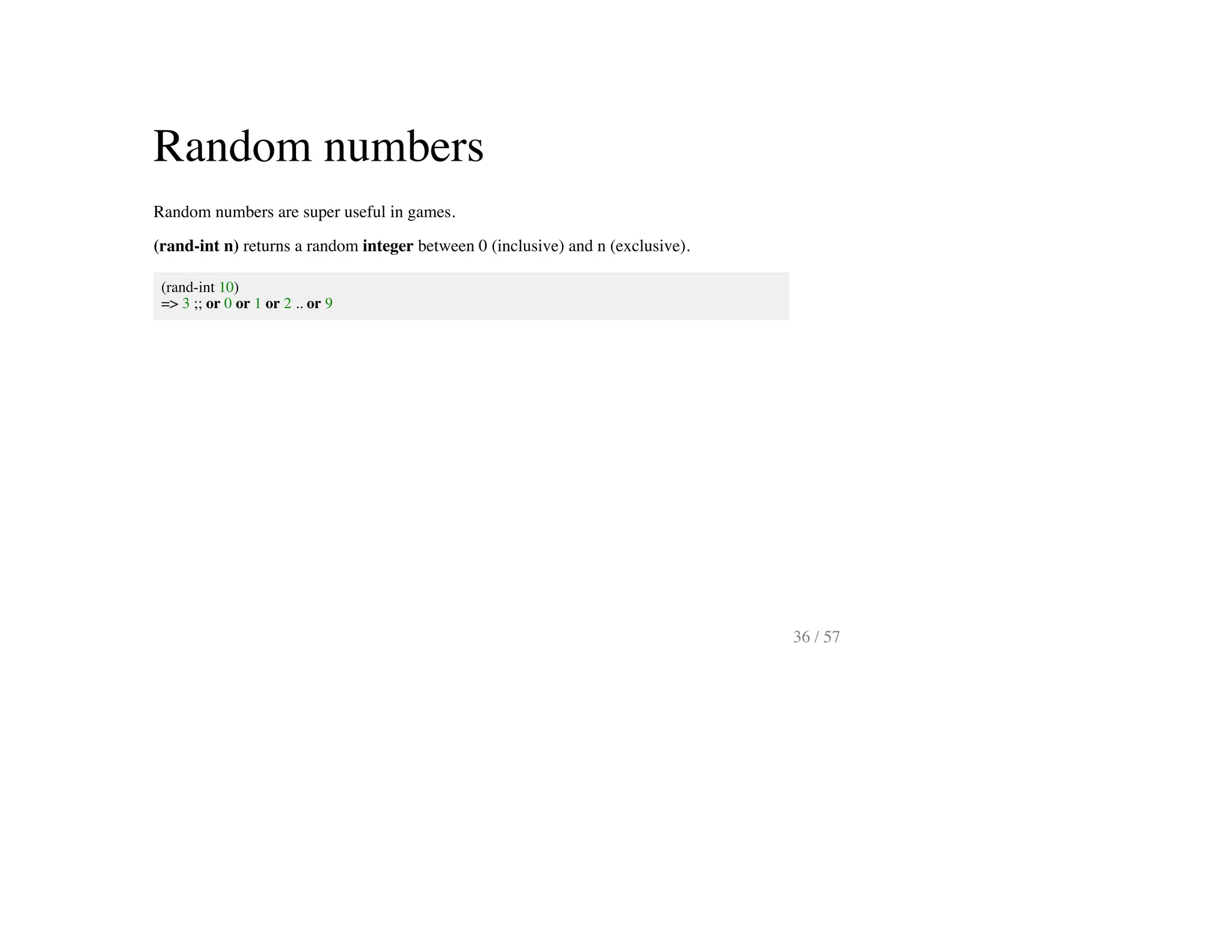 Random numbers
Random numbers are super useful in games.
(rand-int n) returns a random integer between 0 (inclusive) and n (exclusive).
(rand-int 10)
=> 3 ;; or 0 or 1 or 2 .. or 9
36 / 57
 