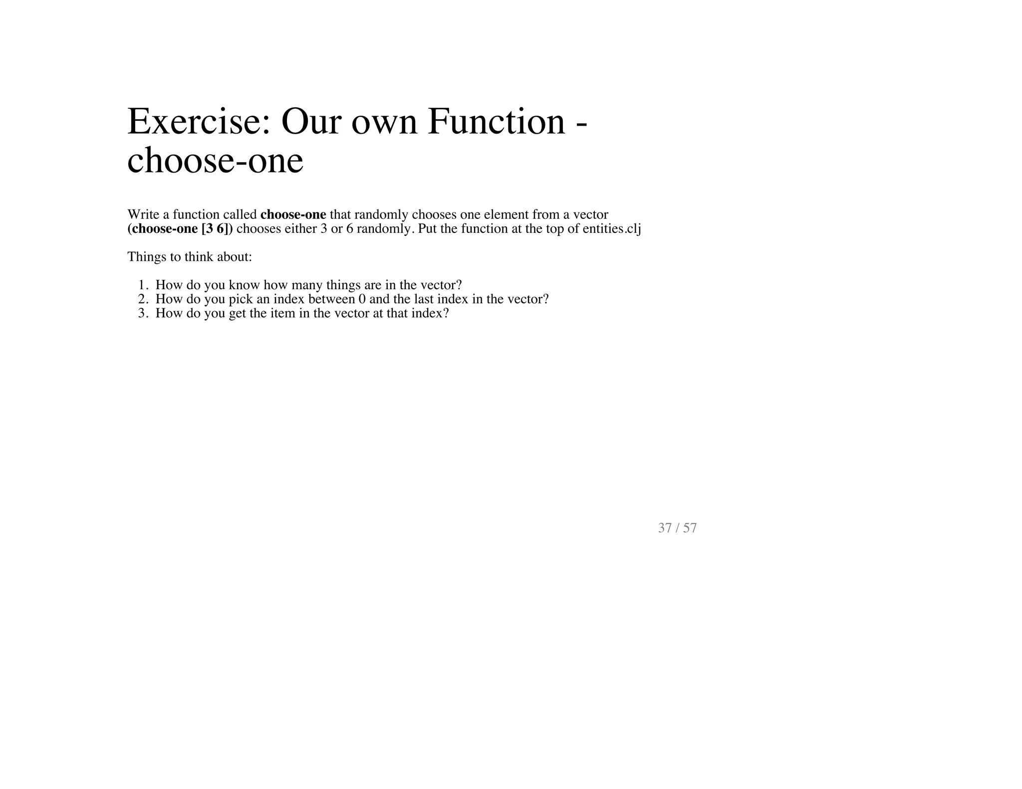 Exercise: Our own Function -
choose-one
Write a function called choose-one that randomly chooses one element from a vector
(choose-one [3 6]) chooses either 3 or 6 randomly. Put the function at the top of entities.clj
Things to think about:
1. How do you know how many things are in the vector?
2. How do you pick an index between 0 and the last index in the vector?
3. How do you get the item in the vector at that index?
37 / 57
 