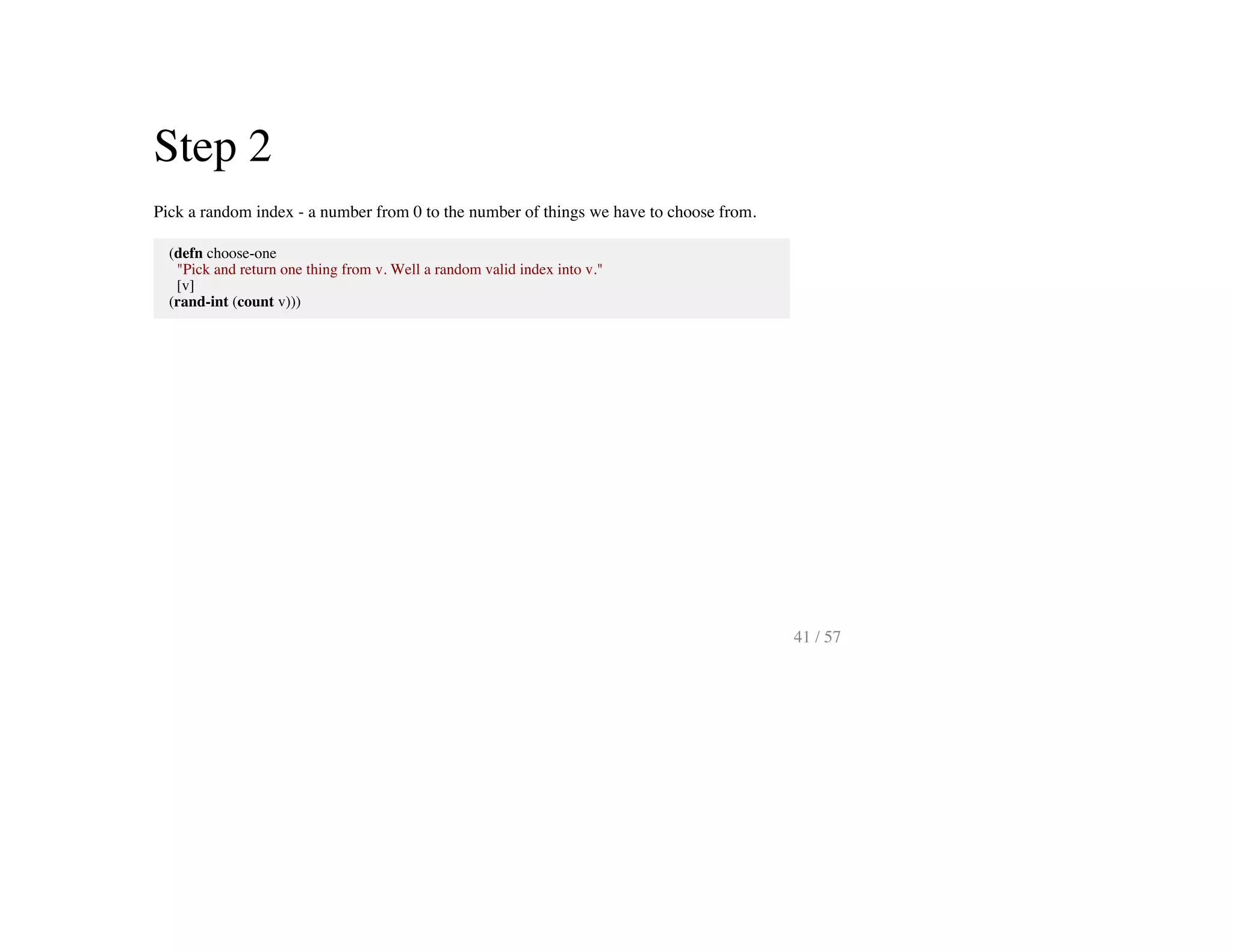 Step 2
Pick a random index - a number from 0 to the number of things we have to choose from.
(defn choose-one
"Pick and return one thing from v. Well a random valid index into v."
[v]
(rand-int (count v)))
41 / 57
 