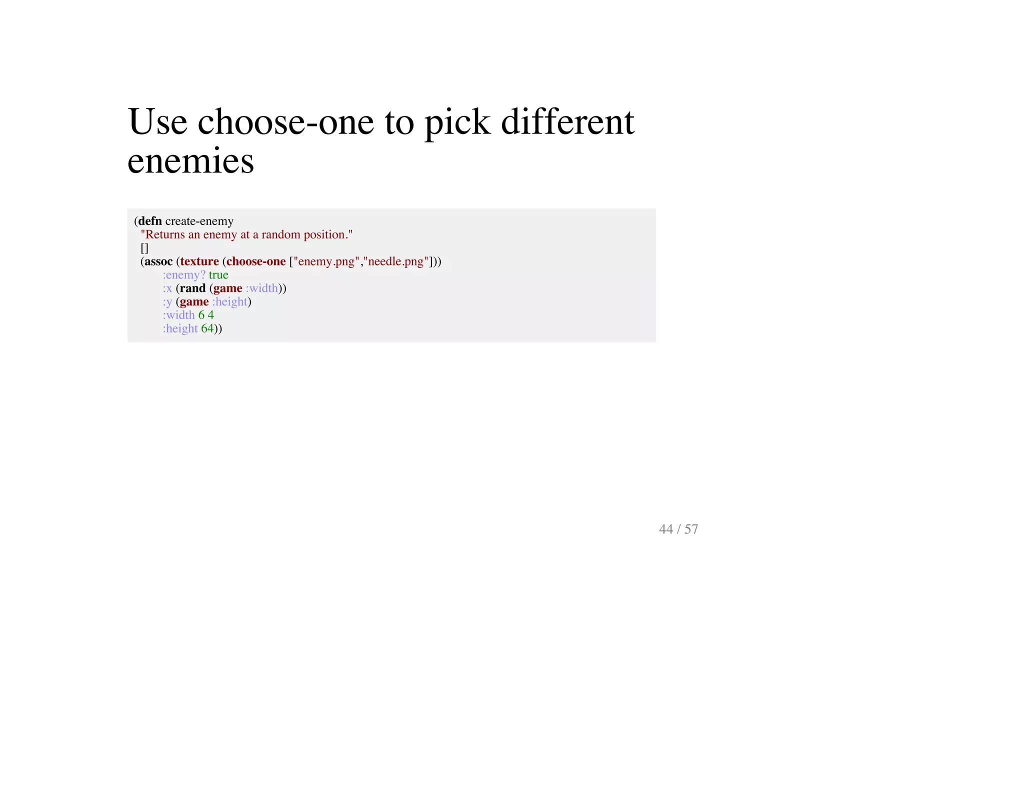 Use choose-one to pick different
enemies
(defn create-enemy
"Returns an enemy at a random position."
[]
(assoc (texture (choose-one ["enemy.png","needle.png"]))
:enemy? true
:x (rand (game :width))
:y (game :height)
:width 6 4
:height 64))
44 / 57
 