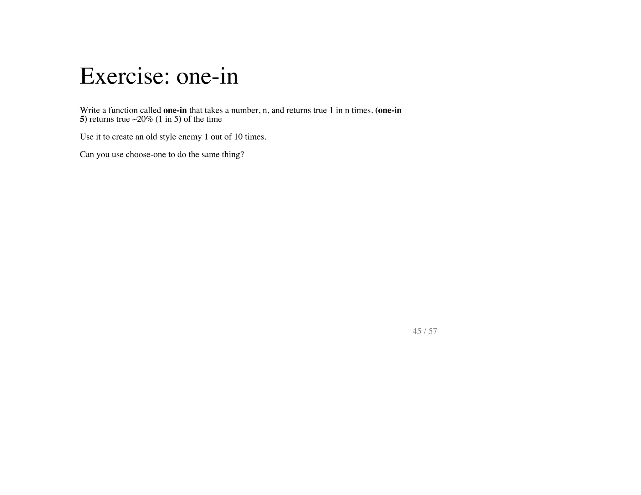 Exercise: one-in
Write a function called one-in that takes a number, n, and returns true 1 in n times. (one-in
5) returns true ~20% (1 in 5) of the time
Use it to create an old style enemy 1 out of 10 times.
Can you use choose-one to do the same thing?
45 / 57
 