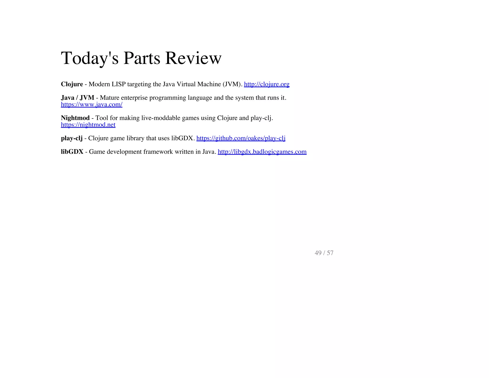 Today's Parts Review
Clojure - Modern LISP targeting the Java Virtual Machine (JVM). http://clojure.org
Java / JVM - Mature enterprise programming language and the system that runs it.
https://www.java.com/
Nightmod - Tool for making live-moddable games using Clojure and play-clj.
https://nightmod.net
play-clj - Clojure game library that uses libGDX. https://github.com/oakes/play-clj
libGDX - Game development framework written in Java. http://libgdx.badlogicgames.com
49 / 57
 