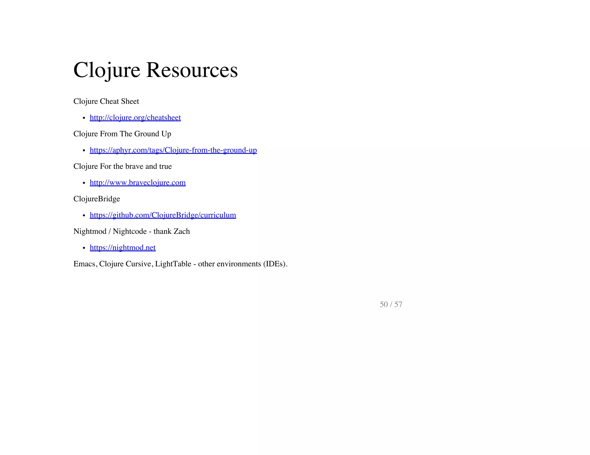 Clojure Resources
Clojure Cheat Sheet
http://clojure.org/cheatsheet
Clojure From The Ground Up
https://aphyr.com/tags/Clojure-from-the-ground-up
Clojure For the brave and true
http://www.braveclojure.com
ClojureBridge
https://github.com/ClojureBridge/curriculum
Nightmod / Nightcode - thank Zach
https://nightmod.net
Emacs, Clojure Cursive, LightTable - other environments (IDEs).
50 / 57
 