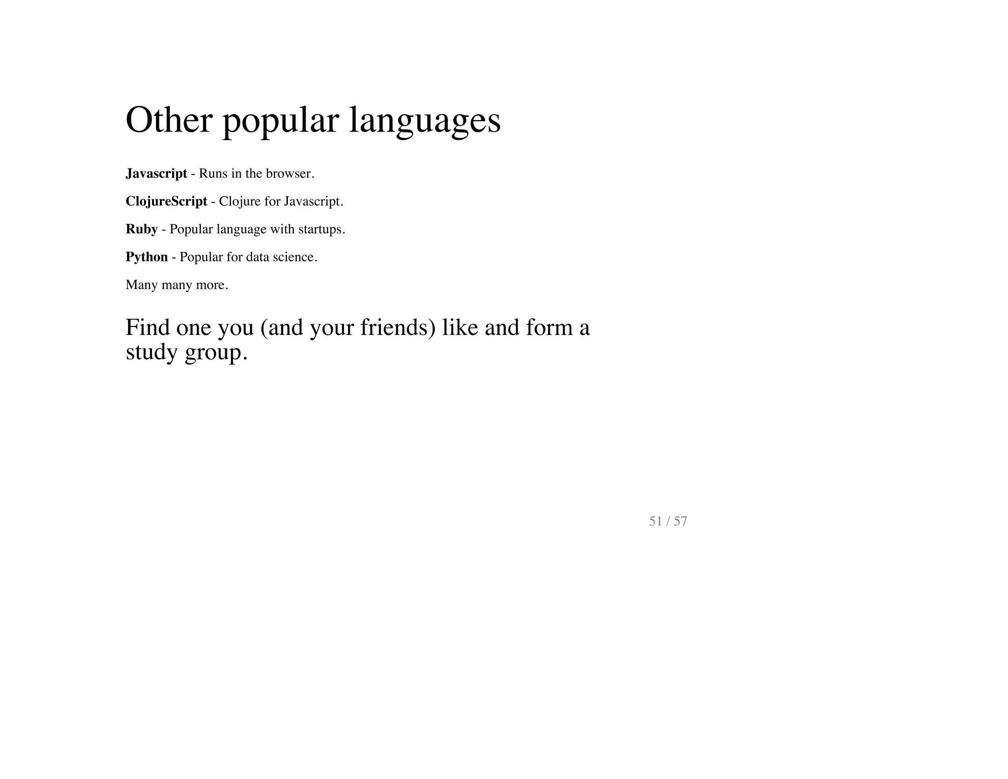 Other popular languages
Javascript - Runs in the browser.
ClojureScript - Clojure for Javascript.
Ruby - Popular language with startups.
Python - Popular for data science.
Many many more.
Find one you (and your friends) like and form a
study group.
51 / 57
 